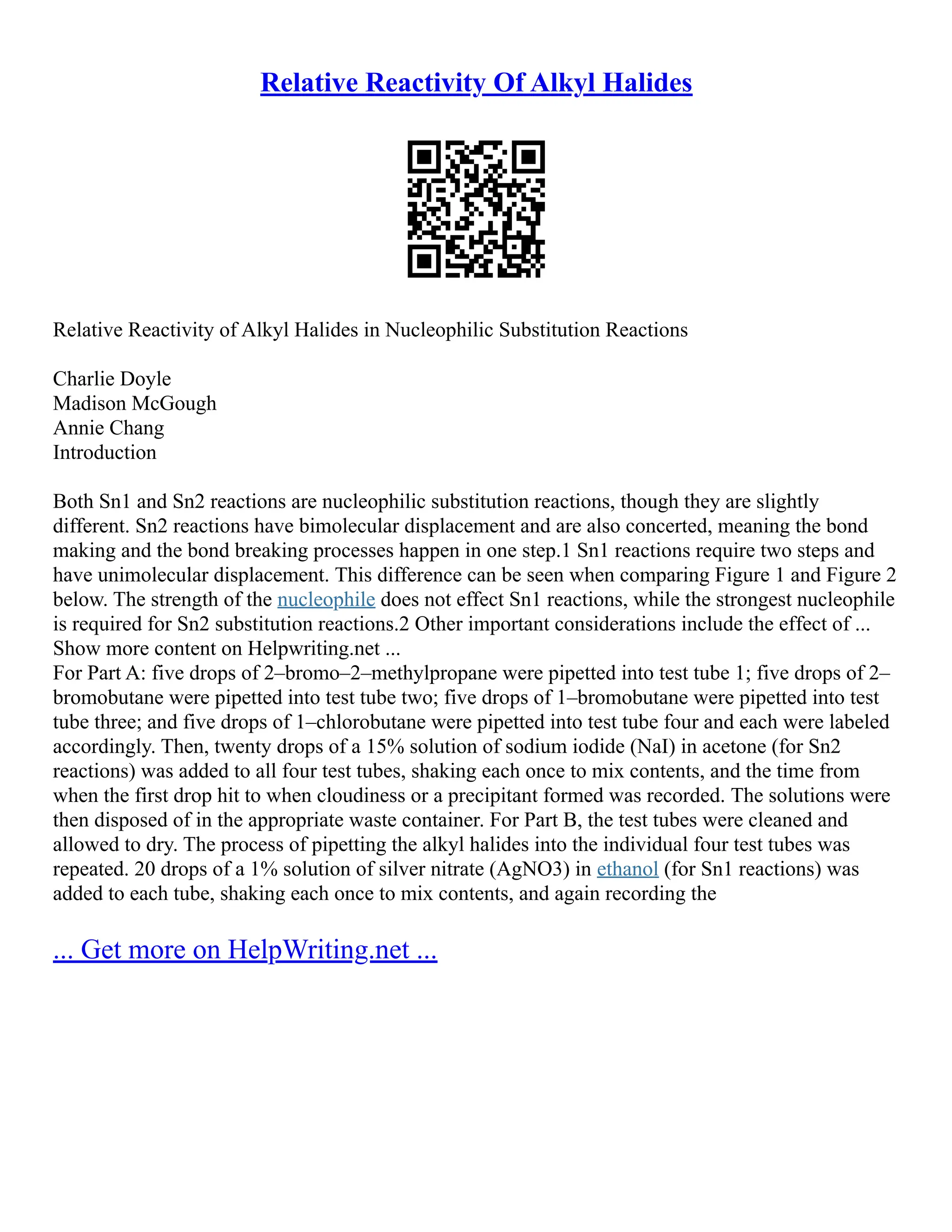 Relative Reactivity Of Alkyl Halides
Relative Reactivity of Alkyl Halides in Nucleophilic Substitution Reactions
Charlie Doyle
Madison McGough
Annie Chang
Introduction
Both Sn1 and Sn2 reactions are nucleophilic substitution reactions, though they are slightly
different. Sn2 reactions have bimolecular displacement and are also concerted, meaning the bond
making and the bond breaking processes happen in one step.1 Sn1 reactions require two steps and
have unimolecular displacement. This difference can be seen when comparing Figure 1 and Figure 2
below. The strength of the nucleophile does not effect Sn1 reactions, while the strongest nucleophile
is required for Sn2 substitution reactions.2 Other important considerations include the effect of ...
Show more content on Helpwriting.net ...
For Part A: five drops of 2–bromo–2–methylpropane were pipetted into test tube 1; five drops of 2–
bromobutane were pipetted into test tube two; five drops of 1–bromobutane were pipetted into test
tube three; and five drops of 1–chlorobutane were pipetted into test tube four and each were labeled
accordingly. Then, twenty drops of a 15% solution of sodium iodide (NaI) in acetone (for Sn2
reactions) was added to all four test tubes, shaking each once to mix contents, and the time from
when the first drop hit to when cloudiness or a precipitant formed was recorded. The solutions were
then disposed of in the appropriate waste container. For Part B, the test tubes were cleaned and
allowed to dry. The process of pipetting the alkyl halides into the individual four test tubes was
repeated. 20 drops of a 1% solution of silver nitrate (AgNO3) in ethanol (for Sn1 reactions) was
added to each tube, shaking each once to mix contents, and again recording the
... Get more on HelpWriting.net ...
 
