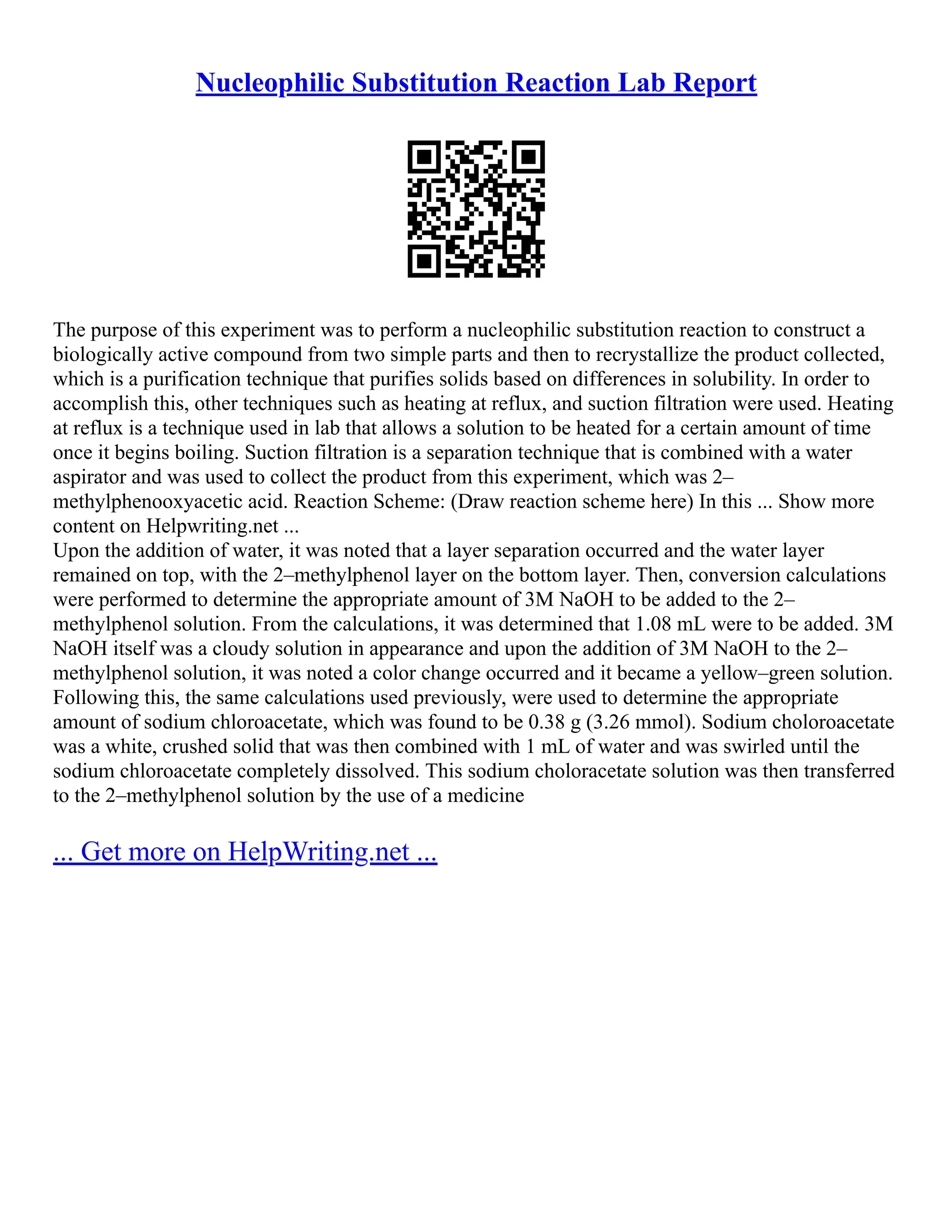 Nucleophilic Substitution Reaction Lab Report
The purpose of this experiment was to perform a nucleophilic substitution reaction to construct a
biologically active compound from two simple parts and then to recrystallize the product collected,
which is a purification technique that purifies solids based on differences in solubility. In order to
accomplish this, other techniques such as heating at reflux, and suction filtration were used. Heating
at reflux is a technique used in lab that allows a solution to be heated for a certain amount of time
once it begins boiling. Suction filtration is a separation technique that is combined with a water
aspirator and was used to collect the product from this experiment, which was 2–
methylphenooxyacetic acid. Reaction Scheme: (Draw reaction scheme here) In this ... Show more
content on Helpwriting.net ...
Upon the addition of water, it was noted that a layer separation occurred and the water layer
remained on top, with the 2–methylphenol layer on the bottom layer. Then, conversion calculations
were performed to determine the appropriate amount of 3M NaOH to be added to the 2–
methylphenol solution. From the calculations, it was determined that 1.08 mL were to be added. 3M
NaOH itself was a cloudy solution in appearance and upon the addition of 3M NaOH to the 2–
methylphenol solution, it was noted a color change occurred and it became a yellow–green solution.
Following this, the same calculations used previously, were used to determine the appropriate
amount of sodium chloroacetate, which was found to be 0.38 g (3.26 mmol). Sodium choloroacetate
was a white, crushed solid that was then combined with 1 mL of water and was swirled until the
sodium chloroacetate completely dissolved. This sodium choloracetate solution was then transferred
to the 2–methylphenol solution by the use of a medicine
... Get more on HelpWriting.net ...
 