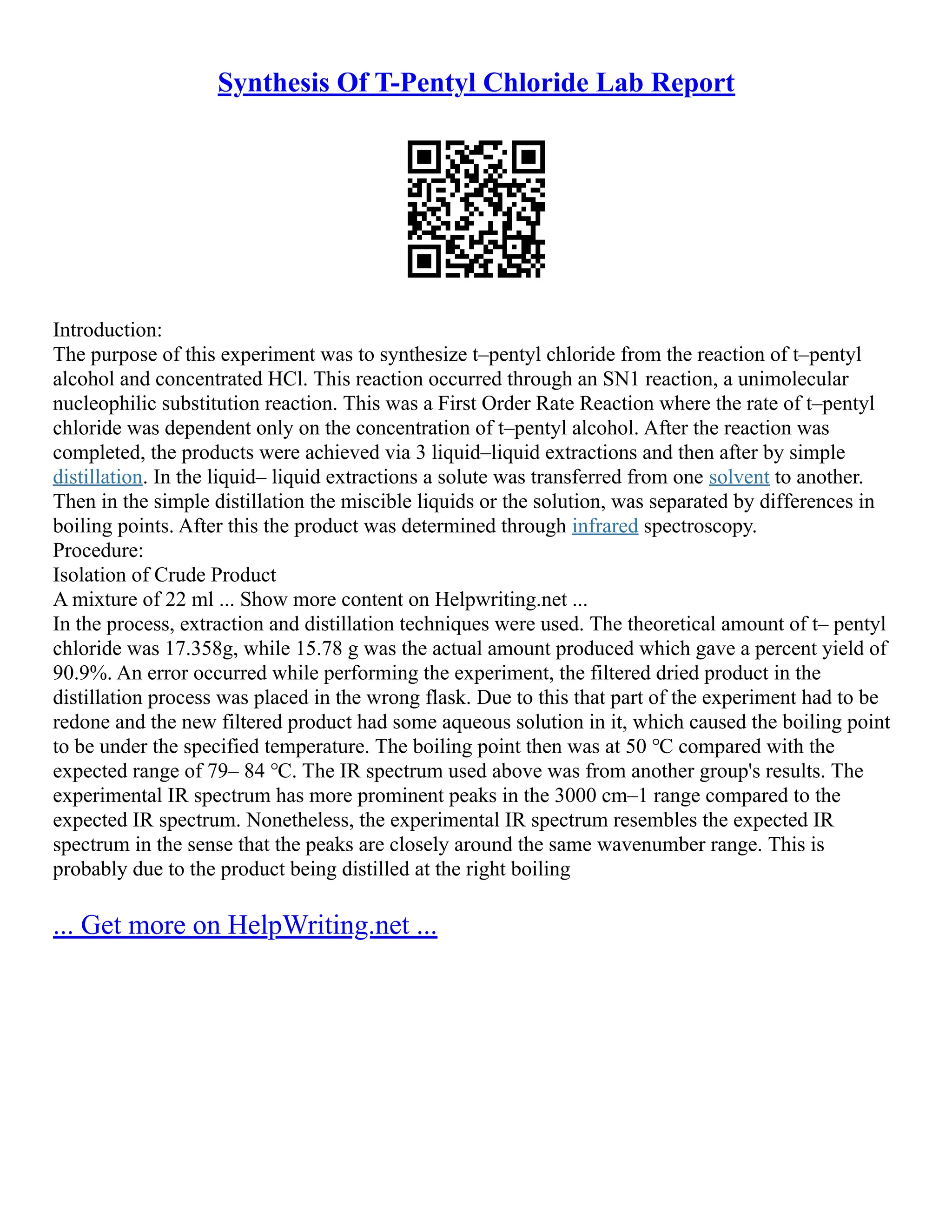 Synthesis Of T-Pentyl Chloride Lab Report
Introduction:
The purpose of this experiment was to synthesize t–pentyl chloride from the reaction of t–pentyl
alcohol and concentrated HCl. This reaction occurred through an SN1 reaction, a unimolecular
nucleophilic substitution reaction. This was a First Order Rate Reaction where the rate of t–pentyl
chloride was dependent only on the concentration of t–pentyl alcohol. After the reaction was
completed, the products were achieved via 3 liquid–liquid extractions and then after by simple
distillation. In the liquid– liquid extractions a solute was transferred from one solvent to another.
Then in the simple distillation the miscible liquids or the solution, was separated by differences in
boiling points. After this the product was determined through infrared spectroscopy.
Procedure:
Isolation of Crude Product
A mixture of 22 ml ... Show more content on Helpwriting.net ...
In the process, extraction and distillation techniques were used. The theoretical amount of t– pentyl
chloride was 17.358g, while 15.78 g was the actual amount produced which gave a percent yield of
90.9%. An error occurred while performing the experiment, the filtered dried product in the
distillation process was placed in the wrong flask. Due to this that part of the experiment had to be
redone and the new filtered product had some aqueous solution in it, which caused the boiling point
to be under the specified temperature. The boiling point then was at 50 ℃ compared with the
expected range of 79– 84 ℃. The IR spectrum used above was from another group's results. The
experimental IR spectrum has more prominent peaks in the 3000 cm–1 range compared to the
expected IR spectrum. Nonetheless, the experimental IR spectrum resembles the expected IR
spectrum in the sense that the peaks are closely around the same wavenumber range. This is
probably due to the product being distilled at the right boiling
... Get more on HelpWriting.net ...
 