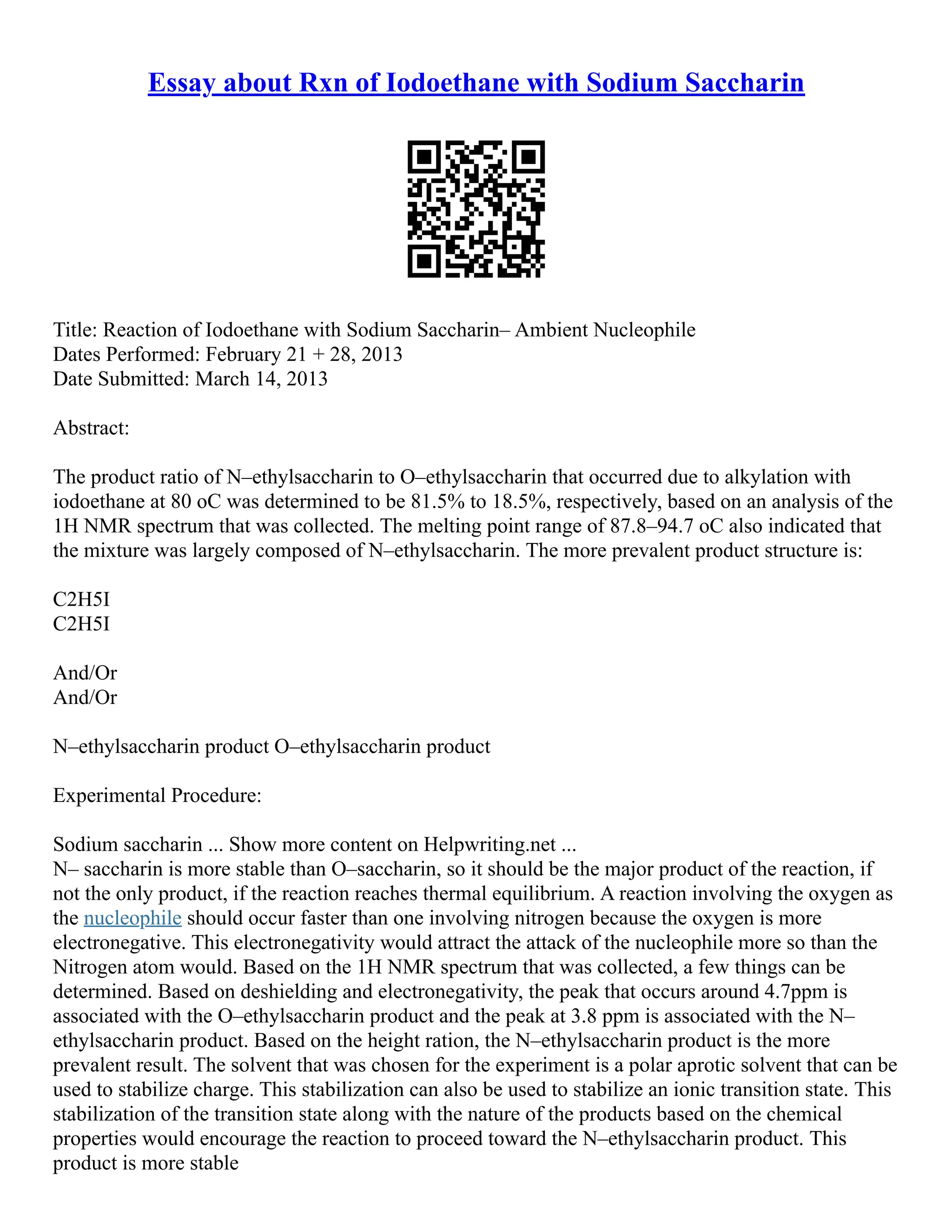Essay about Rxn of Iodoethane with Sodium Saccharin
Title: Reaction of Iodoethane with Sodium Saccharin– Ambient Nucleophile
Dates Performed: February 21 + 28, 2013
Date Submitted: March 14, 2013
Abstract:
The product ratio of N–ethylsaccharin to O–ethylsaccharin that occurred due to alkylation with
iodoethane at 80 oC was determined to be 81.5% to 18.5%, respectively, based on an analysis of the
1H NMR spectrum that was collected. The melting point range of 87.8–94.7 oC also indicated that
the mixture was largely composed of N–ethylsaccharin. The more prevalent product structure is:
C2H5I
C2H5I
And/Or
And/Or
N–ethylsaccharin product O–ethylsaccharin product
Experimental Procedure:
Sodium saccharin ... Show more content on Helpwriting.net ...
N– saccharin is more stable than O–saccharin, so it should be the major product of the reaction, if
not the only product, if the reaction reaches thermal equilibrium. A reaction involving the oxygen as
the nucleophile should occur faster than one involving nitrogen because the oxygen is more
electronegative. This electronegativity would attract the attack of the nucleophile more so than the
Nitrogen atom would. Based on the 1H NMR spectrum that was collected, a few things can be
determined. Based on deshielding and electronegativity, the peak that occurs around 4.7ppm is
associated with the O–ethylsaccharin product and the peak at 3.8 ppm is associated with the N–
ethylsaccharin product. Based on the height ration, the N–ethylsaccharin product is the more
prevalent result. The solvent that was chosen for the experiment is a polar aprotic solvent that can be
used to stabilize charge. This stabilization can also be used to stabilize an ionic transition state. This
stabilization of the transition state along with the nature of the products based on the chemical
properties would encourage the reaction to proceed toward the N–ethylsaccharin product. This
product is more stable
 