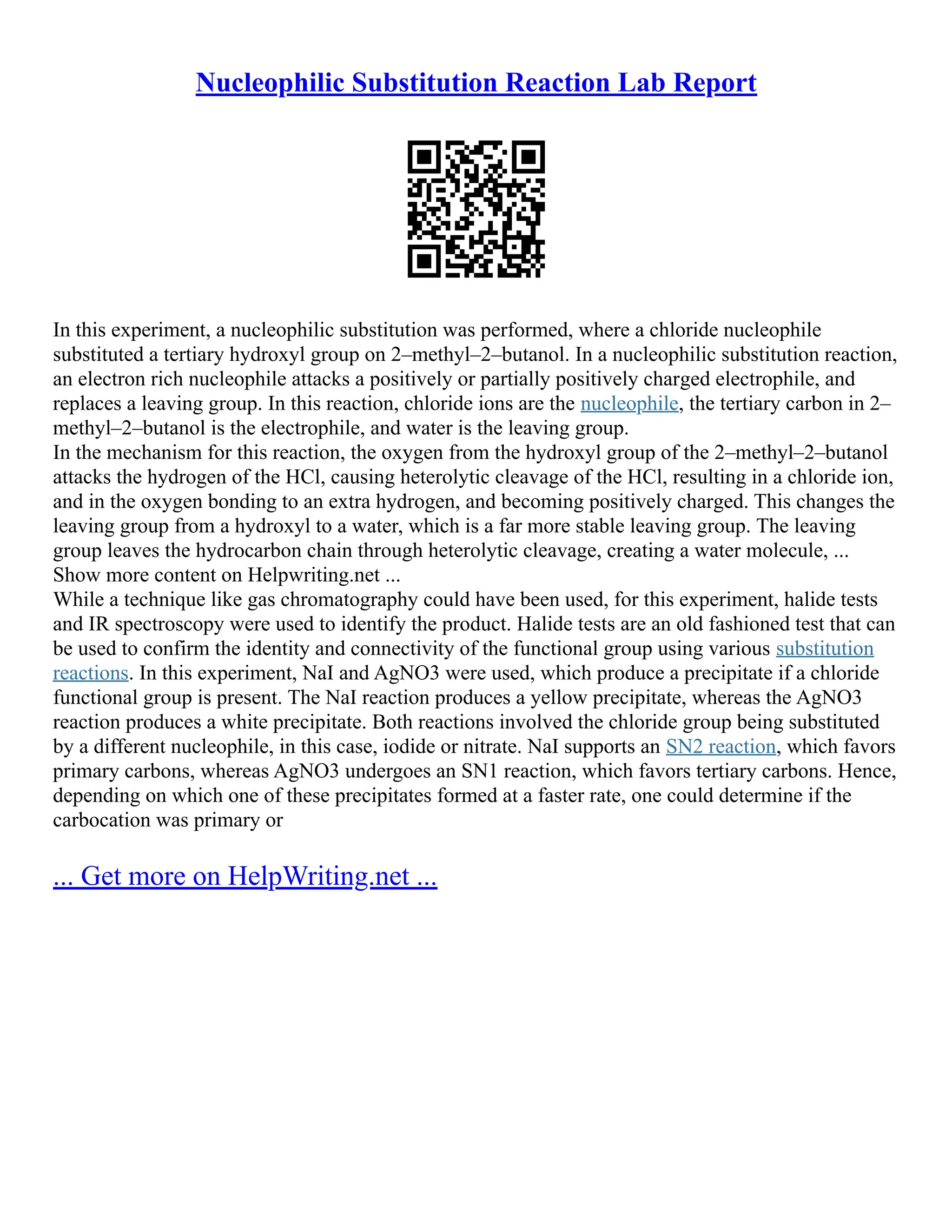 Nucleophilic Substitution Reaction Lab Report
In this experiment, a nucleophilic substitution was performed, where a chloride nucleophile
substituted a tertiary hydroxyl group on 2–methyl–2–butanol. In a nucleophilic substitution reaction,
an electron rich nucleophile attacks a positively or partially positively charged electrophile, and
replaces a leaving group. In this reaction, chloride ions are the nucleophile, the tertiary carbon in 2–
methyl–2–butanol is the electrophile, and water is the leaving group.
In the mechanism for this reaction, the oxygen from the hydroxyl group of the 2–methyl–2–butanol
attacks the hydrogen of the HCl, causing heterolytic cleavage of the HCl, resulting in a chloride ion,
and in the oxygen bonding to an extra hydrogen, and becoming positively charged. This changes the
leaving group from a hydroxyl to a water, which is a far more stable leaving group. The leaving
group leaves the hydrocarbon chain through heterolytic cleavage, creating a water molecule, ...
Show more content on Helpwriting.net ...
While a technique like gas chromatography could have been used, for this experiment, halide tests
and IR spectroscopy were used to identify the product. Halide tests are an old fashioned test that can
be used to confirm the identity and connectivity of the functional group using various substitution
reactions. In this experiment, NaI and AgNO3 were used, which produce a precipitate if a chloride
functional group is present. The NaI reaction produces a yellow precipitate, whereas the AgNO3
reaction produces a white precipitate. Both reactions involved the chloride group being substituted
by a different nucleophile, in this case, iodide or nitrate. NaI supports an SN2 reaction, which favors
primary carbons, whereas AgNO3 undergoes an SN1 reaction, which favors tertiary carbons. Hence,
depending on which one of these precipitates formed at a faster rate, one could determine if the
carbocation was primary or
... Get more on HelpWriting.net ...
 