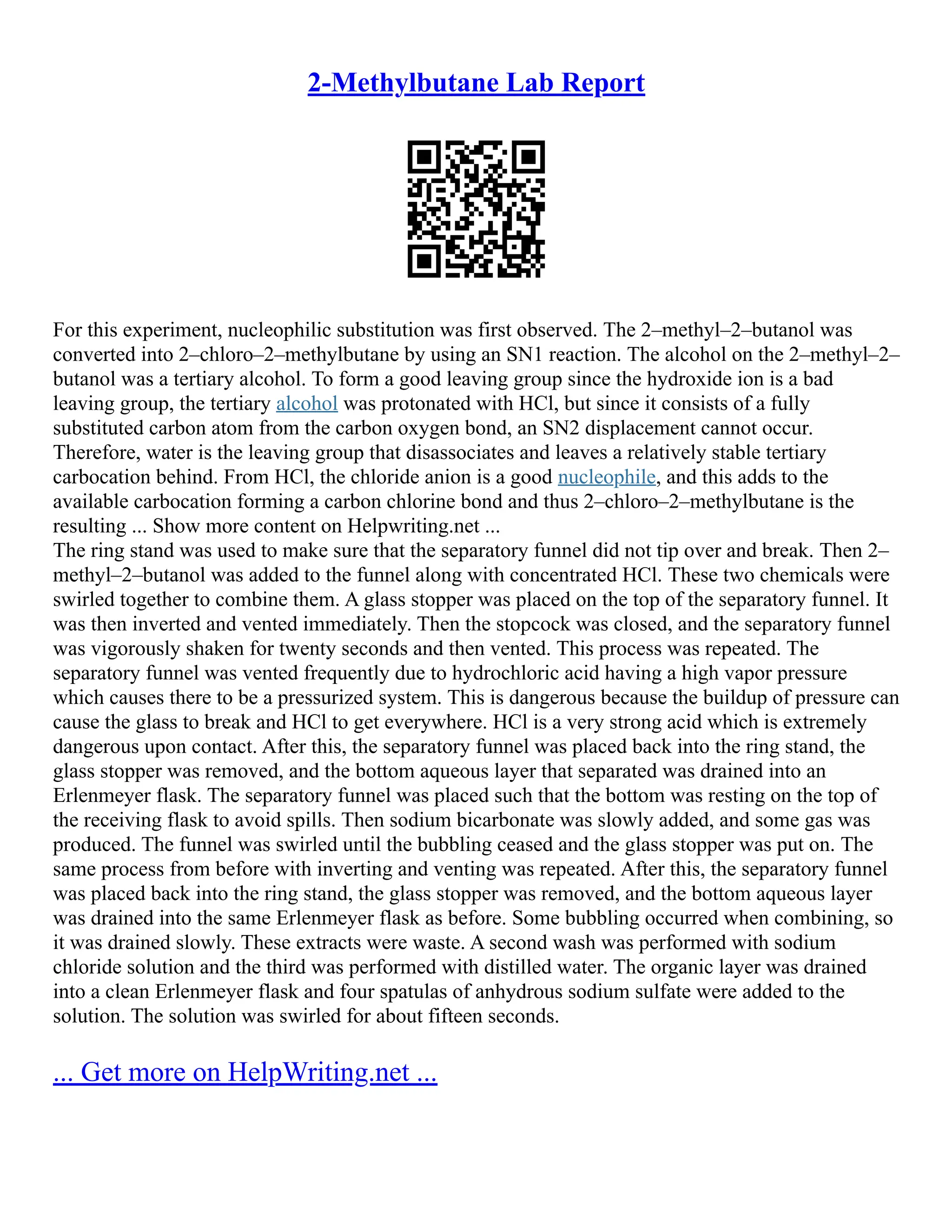 2-Methylbutane Lab Report
For this experiment, nucleophilic substitution was first observed. The 2–methyl–2–butanol was
converted into 2–chloro–2–methylbutane by using an SN1 reaction. The alcohol on the 2–methyl–2–
butanol was a tertiary alcohol. To form a good leaving group since the hydroxide ion is a bad
leaving group, the tertiary alcohol was protonated with HCl, but since it consists of a fully
substituted carbon atom from the carbon oxygen bond, an SN2 displacement cannot occur.
Therefore, water is the leaving group that disassociates and leaves a relatively stable tertiary
carbocation behind. From HCl, the chloride anion is a good nucleophile, and this adds to the
available carbocation forming a carbon chlorine bond and thus 2–chloro–2–methylbutane is the
resulting ... Show more content on Helpwriting.net ...
The ring stand was used to make sure that the separatory funnel did not tip over and break. Then 2–
methyl–2–butanol was added to the funnel along with concentrated HCl. These two chemicals were
swirled together to combine them. A glass stopper was placed on the top of the separatory funnel. It
was then inverted and vented immediately. Then the stopcock was closed, and the separatory funnel
was vigorously shaken for twenty seconds and then vented. This process was repeated. The
separatory funnel was vented frequently due to hydrochloric acid having a high vapor pressure
which causes there to be a pressurized system. This is dangerous because the buildup of pressure can
cause the glass to break and HCl to get everywhere. HCl is a very strong acid which is extremely
dangerous upon contact. After this, the separatory funnel was placed back into the ring stand, the
glass stopper was removed, and the bottom aqueous layer that separated was drained into an
Erlenmeyer flask. The separatory funnel was placed such that the bottom was resting on the top of
the receiving flask to avoid spills. Then sodium bicarbonate was slowly added, and some gas was
produced. The funnel was swirled until the bubbling ceased and the glass stopper was put on. The
same process from before with inverting and venting was repeated. After this, the separatory funnel
was placed back into the ring stand, the glass stopper was removed, and the bottom aqueous layer
was drained into the same Erlenmeyer flask as before. Some bubbling occurred when combining, so
it was drained slowly. These extracts were waste. A second wash was performed with sodium
chloride solution and the third was performed with distilled water. The organic layer was drained
into a clean Erlenmeyer flask and four spatulas of anhydrous sodium sulfate were added to the
solution. The solution was swirled for about fifteen seconds.
... Get more on HelpWriting.net ...
 