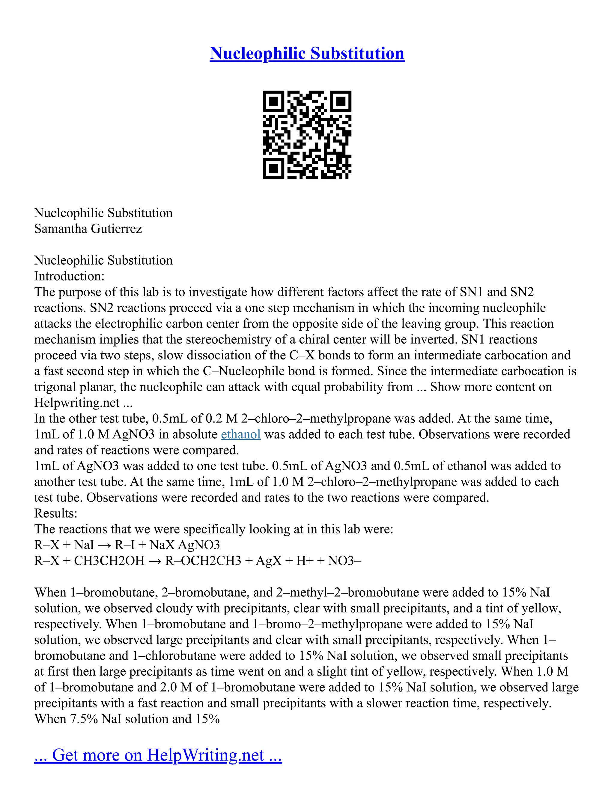 Nucleophilic Substitution
Nucleophilic Substitution
Samantha Gutierrez
Nucleophilic Substitution
Introduction:
The purpose of this lab is to investigate how different factors affect the rate of SN1 and SN2
reactions. SN2 reactions proceed via a one step mechanism in which the incoming nucleophile
attacks the electrophilic carbon center from the opposite side of the leaving group. This reaction
mechanism implies that the stereochemistry of a chiral center will be inverted. SN1 reactions
proceed via two steps, slow dissociation of the C–X bonds to form an intermediate carbocation and
a fast second step in which the C–Nucleophile bond is formed. Since the intermediate carbocation is
trigonal planar, the nucleophile can attack with equal probability from ... Show more content on
Helpwriting.net ...
In the other test tube, 0.5mL of 0.2 M 2–chloro–2–methylpropane was added. At the same time,
1mL of 1.0 M AgNO3 in absolute ethanol was added to each test tube. Observations were recorded
and rates of reactions were compared.
1mL of AgNO3 was added to one test tube. 0.5mL of AgNO3 and 0.5mL of ethanol was added to
another test tube. At the same time, 1mL of 1.0 M 2–chloro–2–methylpropane was added to each
test tube. Observations were recorded and rates to the two reactions were compared.
Results:
The reactions that we were specifically looking at in this lab were:
R–X + NaI → R–I + NaX AgNO3
R–X + CH3CH2OH → R–OCH2CH3 + AgX + H+ + NO3–
When 1–bromobutane, 2–bromobutane, and 2–methyl–2–bromobutane were added to 15% NaI
solution, we observed cloudy with precipitants, clear with small precipitants, and a tint of yellow,
respectively. When 1–bromobutane and 1–bromo–2–methylpropane were added to 15% NaI
solution, we observed large precipitants and clear with small precipitants, respectively. When 1–
bromobutane and 1–chlorobutane were added to 15% NaI solution, we observed small precipitants
at first then large precipitants as time went on and a slight tint of yellow, respectively. When 1.0 M
of 1–bromobutane and 2.0 M of 1–bromobutane were added to 15% NaI solution, we observed large
precipitants with a fast reaction and small precipitants with a slower reaction time, respectively.
When 7.5% NaI solution and 15%
... Get more on HelpWriting.net ...
 