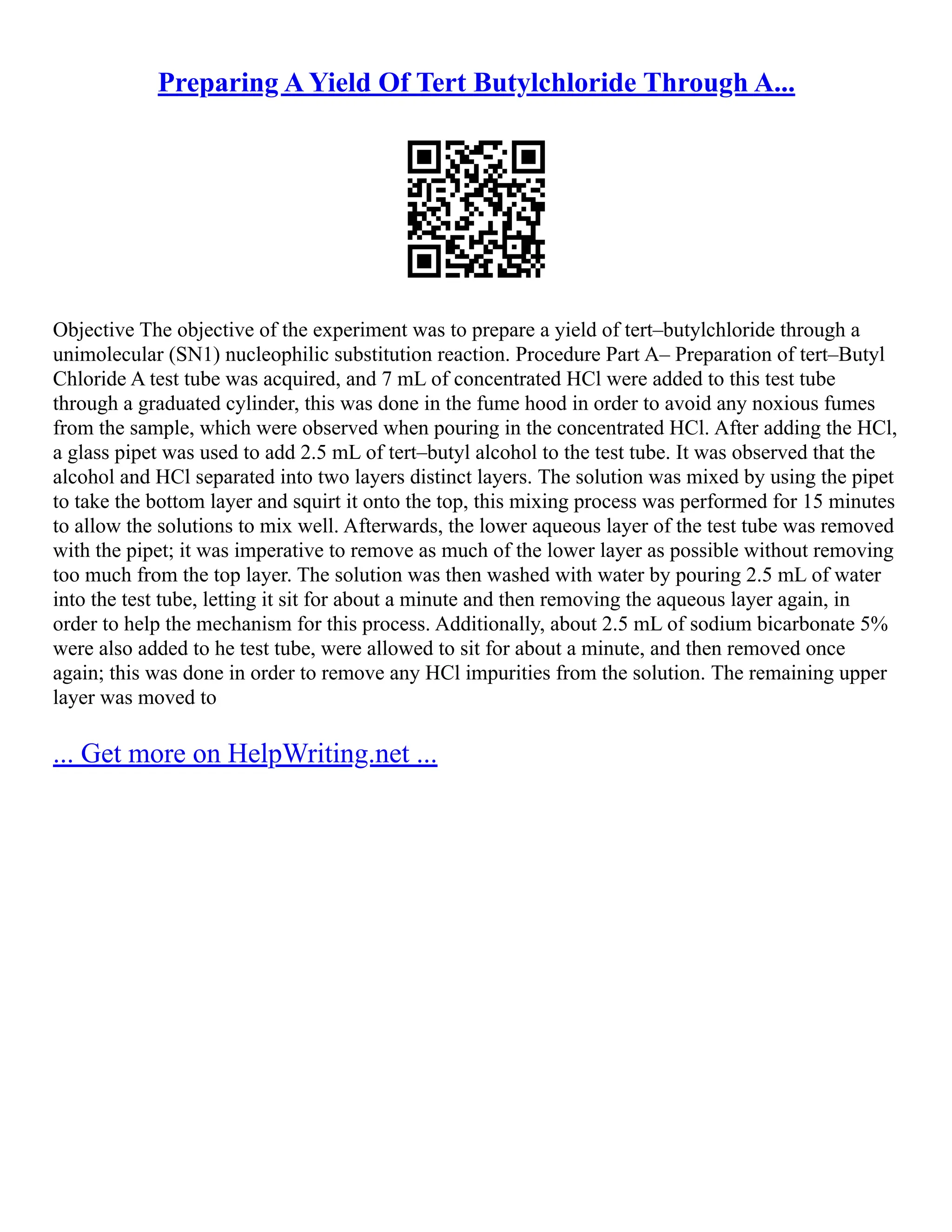 Preparing A Yield Of Tert Butylchloride Through A...
Objective The objective of the experiment was to prepare a yield of tert–butylchloride through a
unimolecular (SN1) nucleophilic substitution reaction. Procedure Part A– Preparation of tert–Butyl
Chloride A test tube was acquired, and 7 mL of concentrated HCl were added to this test tube
through a graduated cylinder, this was done in the fume hood in order to avoid any noxious fumes
from the sample, which were observed when pouring in the concentrated HCl. After adding the HCl,
a glass pipet was used to add 2.5 mL of tert–butyl alcohol to the test tube. It was observed that the
alcohol and HCl separated into two layers distinct layers. The solution was mixed by using the pipet
to take the bottom layer and squirt it onto the top, this mixing process was performed for 15 minutes
to allow the solutions to mix well. Afterwards, the lower aqueous layer of the test tube was removed
with the pipet; it was imperative to remove as much of the lower layer as possible without removing
too much from the top layer. The solution was then washed with water by pouring 2.5 mL of water
into the test tube, letting it sit for about a minute and then removing the aqueous layer again, in
order to help the mechanism for this process. Additionally, about 2.5 mL of sodium bicarbonate 5%
were also added to he test tube, were allowed to sit for about a minute, and then removed once
again; this was done in order to remove any HCl impurities from the solution. The remaining upper
layer was moved to
... Get more on HelpWriting.net ...
 