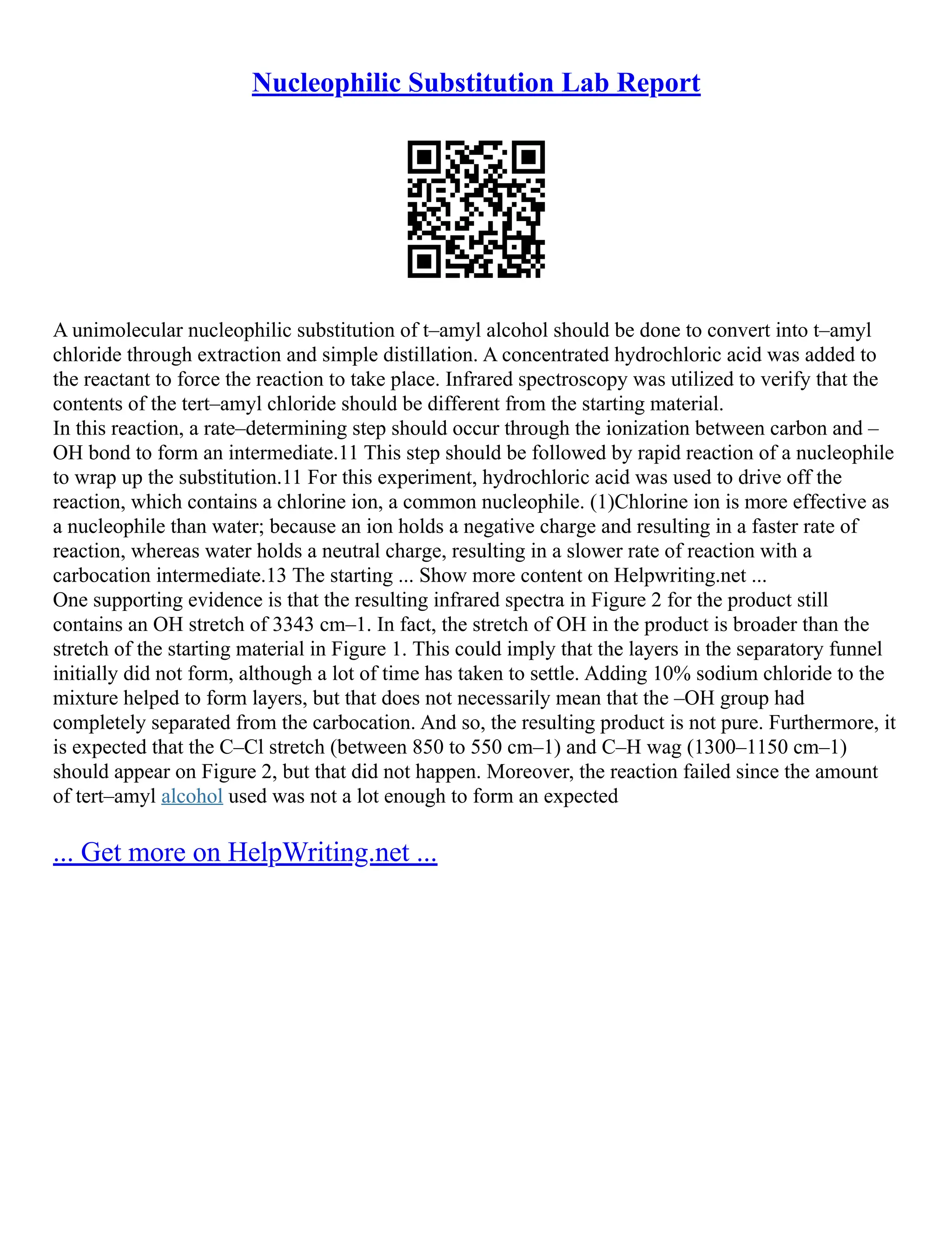 Nucleophilic Substitution Lab Report
A unimolecular nucleophilic substitution of t–amyl alcohol should be done to convert into t–amyl
chloride through extraction and simple distillation. A concentrated hydrochloric acid was added to
the reactant to force the reaction to take place. Infrared spectroscopy was utilized to verify that the
contents of the tert–amyl chloride should be different from the starting material.
In this reaction, a rate–determining step should occur through the ionization between carbon and –
OH bond to form an intermediate.11 This step should be followed by rapid reaction of a nucleophile
to wrap up the substitution.11 For this experiment, hydrochloric acid was used to drive off the
reaction, which contains a chlorine ion, a common nucleophile. (1)Chlorine ion is more effective as
a nucleophile than water; because an ion holds a negative charge and resulting in a faster rate of
reaction, whereas water holds a neutral charge, resulting in a slower rate of reaction with a
carbocation intermediate.13 The starting ... Show more content on Helpwriting.net ...
One supporting evidence is that the resulting infrared spectra in Figure 2 for the product still
contains an OH stretch of 3343 cm–1. In fact, the stretch of OH in the product is broader than the
stretch of the starting material in Figure 1. This could imply that the layers in the separatory funnel
initially did not form, although a lot of time has taken to settle. Adding 10% sodium chloride to the
mixture helped to form layers, but that does not necessarily mean that the –OH group had
completely separated from the carbocation. And so, the resulting product is not pure. Furthermore, it
is expected that the C–Cl stretch (between 850 to 550 cm–1) and C–H wag (1300–1150 cm–1)
should appear on Figure 2, but that did not happen. Moreover, the reaction failed since the amount
of tert–amyl alcohol used was not a lot enough to form an expected
... Get more on HelpWriting.net ...
 
