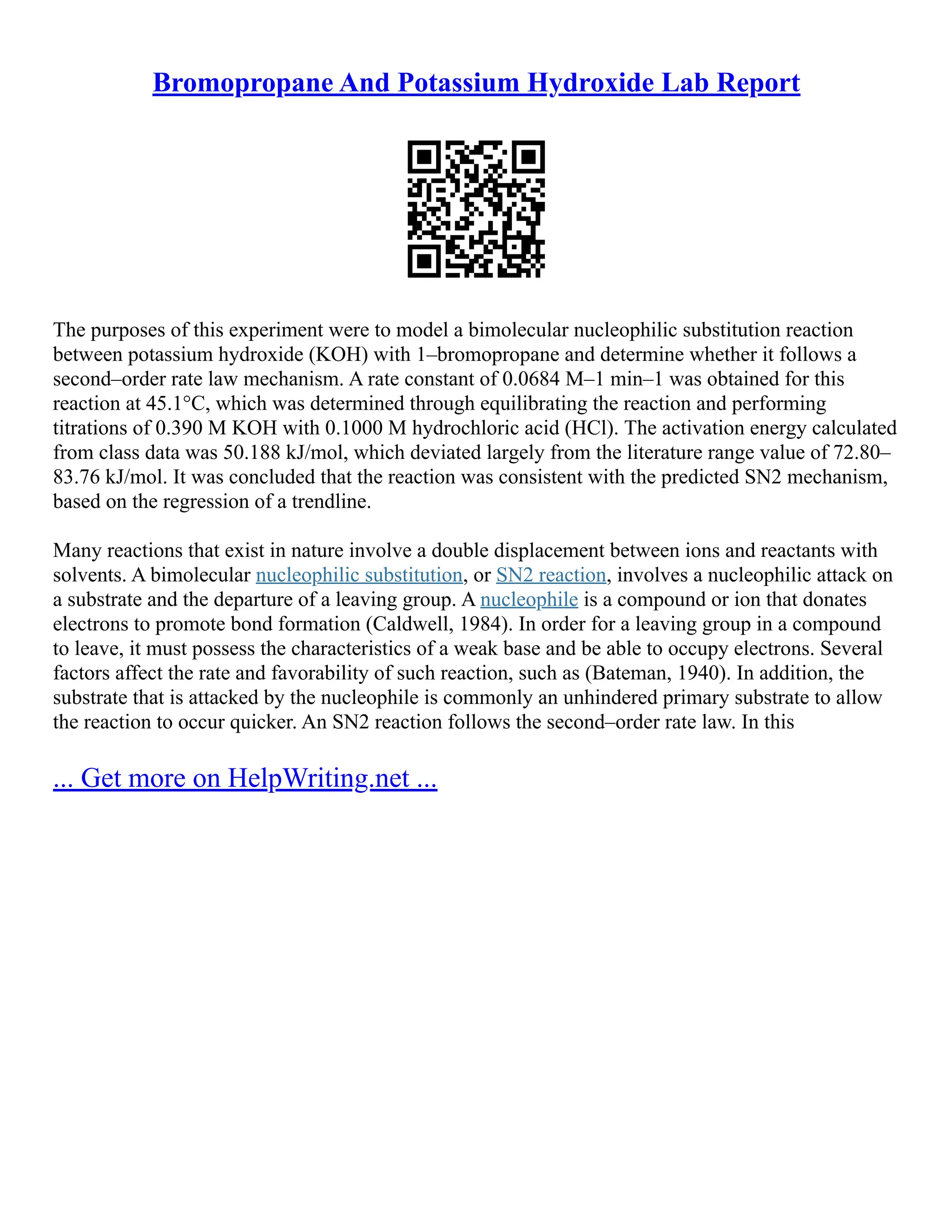 Bromopropane And Potassium Hydroxide Lab Report
The purposes of this experiment were to model a bimolecular nucleophilic substitution reaction
between potassium hydroxide (KOH) with 1–bromopropane and determine whether it follows a
second–order rate law mechanism. A rate constant of 0.0684 M–1 min–1 was obtained for this
reaction at 45.1°C, which was determined through equilibrating the reaction and performing
titrations of 0.390 M KOH with 0.1000 M hydrochloric acid (HCl). The activation energy calculated
from class data was 50.188 kJ/mol, which deviated largely from the literature range value of 72.80–
83.76 kJ/mol. It was concluded that the reaction was consistent with the predicted SN2 mechanism,
based on the regression of a trendline.
Many reactions that exist in nature involve a double displacement between ions and reactants with
solvents. A bimolecular nucleophilic substitution, or SN2 reaction, involves a nucleophilic attack on
a substrate and the departure of a leaving group. A nucleophile is a compound or ion that donates
electrons to promote bond formation (Caldwell, 1984). In order for a leaving group in a compound
to leave, it must possess the characteristics of a weak base and be able to occupy electrons. Several
factors affect the rate and favorability of such reaction, such as (Bateman, 1940). In addition, the
substrate that is attacked by the nucleophile is commonly an unhindered primary substrate to allow
the reaction to occur quicker. An SN2 reaction follows the second–order rate law. In this
... Get more on HelpWriting.net ...
 