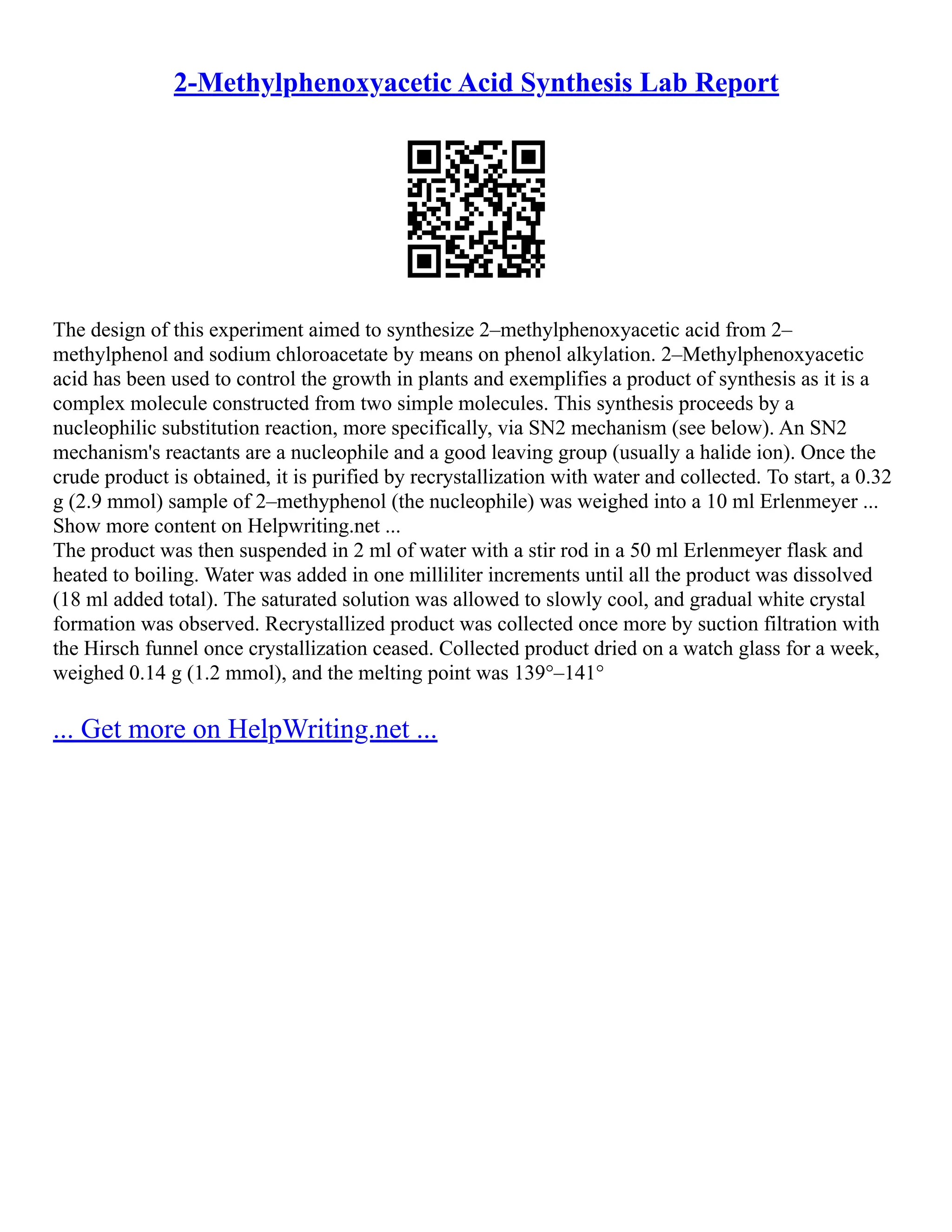 2-Methylphenoxyacetic Acid Synthesis Lab Report
The design of this experiment aimed to synthesize 2–methylphenoxyacetic acid from 2–
methylphenol and sodium chloroacetate by means on phenol alkylation. 2–Methylphenoxyacetic
acid has been used to control the growth in plants and exemplifies a product of synthesis as it is a
complex molecule constructed from two simple molecules. This synthesis proceeds by a
nucleophilic substitution reaction, more specifically, via SN2 mechanism (see below). An SN2
mechanism's reactants are a nucleophile and a good leaving group (usually a halide ion). Once the
crude product is obtained, it is purified by recrystallization with water and collected. To start, a 0.32
g (2.9 mmol) sample of 2–methyphenol (the nucleophile) was weighed into a 10 ml Erlenmeyer ...
Show more content on Helpwriting.net ...
The product was then suspended in 2 ml of water with a stir rod in a 50 ml Erlenmeyer flask and
heated to boiling. Water was added in one milliliter increments until all the product was dissolved
(18 ml added total). The saturated solution was allowed to slowly cool, and gradual white crystal
formation was observed. Recrystallized product was collected once more by suction filtration with
the Hirsch funnel once crystallization ceased. Collected product dried on a watch glass for a week,
weighed 0.14 g (1.2 mmol), and the melting point was 139°–141°
... Get more on HelpWriting.net ...
 