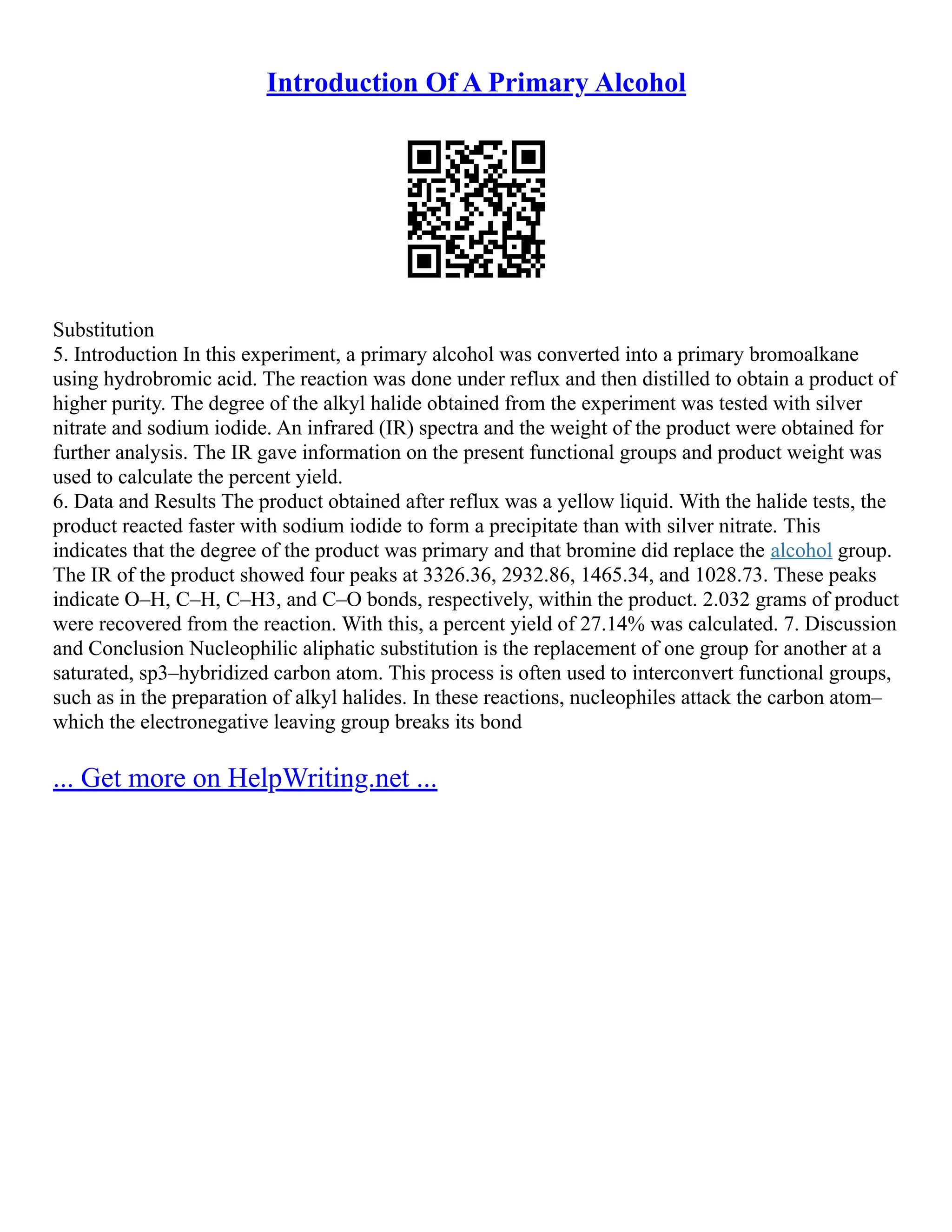 Introduction Of A Primary Alcohol
Substitution
5. Introduction In this experiment, a primary alcohol was converted into a primary bromoalkane
using hydrobromic acid. The reaction was done under reflux and then distilled to obtain a product of
higher purity. The degree of the alkyl halide obtained from the experiment was tested with silver
nitrate and sodium iodide. An infrared (IR) spectra and the weight of the product were obtained for
further analysis. The IR gave information on the present functional groups and product weight was
used to calculate the percent yield.
6. Data and Results The product obtained after reflux was a yellow liquid. With the halide tests, the
product reacted faster with sodium iodide to form a precipitate than with silver nitrate. This
indicates that the degree of the product was primary and that bromine did replace the alcohol group.
The IR of the product showed four peaks at 3326.36, 2932.86, 1465.34, and 1028.73. These peaks
indicate O–H, C–H, C–H3, and C–O bonds, respectively, within the product. 2.032 grams of product
were recovered from the reaction. With this, a percent yield of 27.14% was calculated. 7. Discussion
and Conclusion Nucleophilic aliphatic substitution is the replacement of one group for another at a
saturated, sp3–hybridized carbon atom. This process is often used to interconvert functional groups,
such as in the preparation of alkyl halides. In these reactions, nucleophiles attack the carbon atom–
which the electronegative leaving group breaks its bond
... Get more on HelpWriting.net ...
 