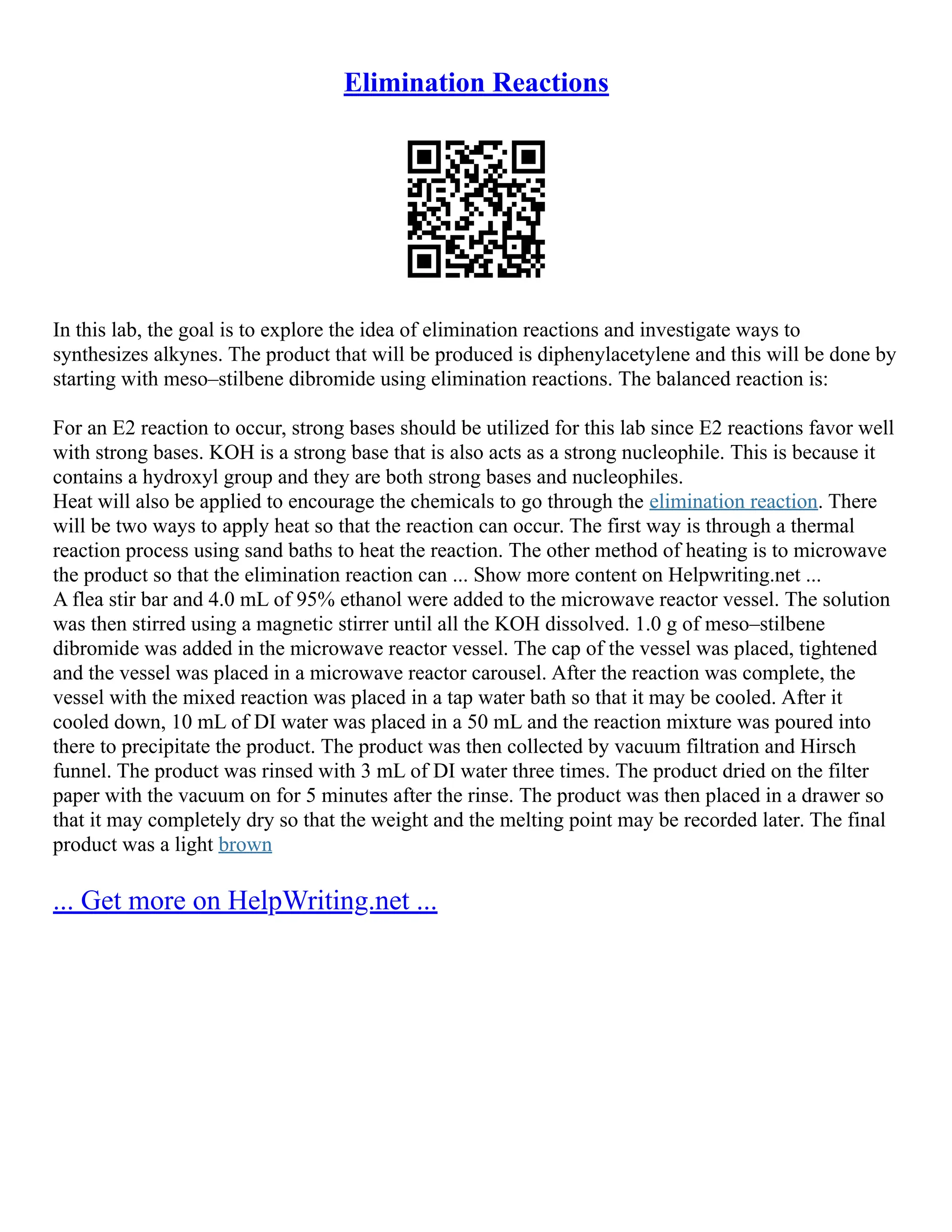Elimination Reactions
In this lab, the goal is to explore the idea of elimination reactions and investigate ways to
synthesizes alkynes. The product that will be produced is diphenylacetylene and this will be done by
starting with meso–stilbene dibromide using elimination reactions. The balanced reaction is:
For an E2 reaction to occur, strong bases should be utilized for this lab since E2 reactions favor well
with strong bases. KOH is a strong base that is also acts as a strong nucleophile. This is because it
contains a hydroxyl group and they are both strong bases and nucleophiles.
Heat will also be applied to encourage the chemicals to go through the elimination reaction. There
will be two ways to apply heat so that the reaction can occur. The first way is through a thermal
reaction process using sand baths to heat the reaction. The other method of heating is to microwave
the product so that the elimination reaction can ... Show more content on Helpwriting.net ...
A flea stir bar and 4.0 mL of 95% ethanol were added to the microwave reactor vessel. The solution
was then stirred using a magnetic stirrer until all the KOH dissolved. 1.0 g of meso–stilbene
dibromide was added in the microwave reactor vessel. The cap of the vessel was placed, tightened
and the vessel was placed in a microwave reactor carousel. After the reaction was complete, the
vessel with the mixed reaction was placed in a tap water bath so that it may be cooled. After it
cooled down, 10 mL of DI water was placed in a 50 mL and the reaction mixture was poured into
there to precipitate the product. The product was then collected by vacuum filtration and Hirsch
funnel. The product was rinsed with 3 mL of DI water three times. The product dried on the filter
paper with the vacuum on for 5 minutes after the rinse. The product was then placed in a drawer so
that it may completely dry so that the weight and the melting point may be recorded later. The final
product was a light brown
... Get more on HelpWriting.net ...
 