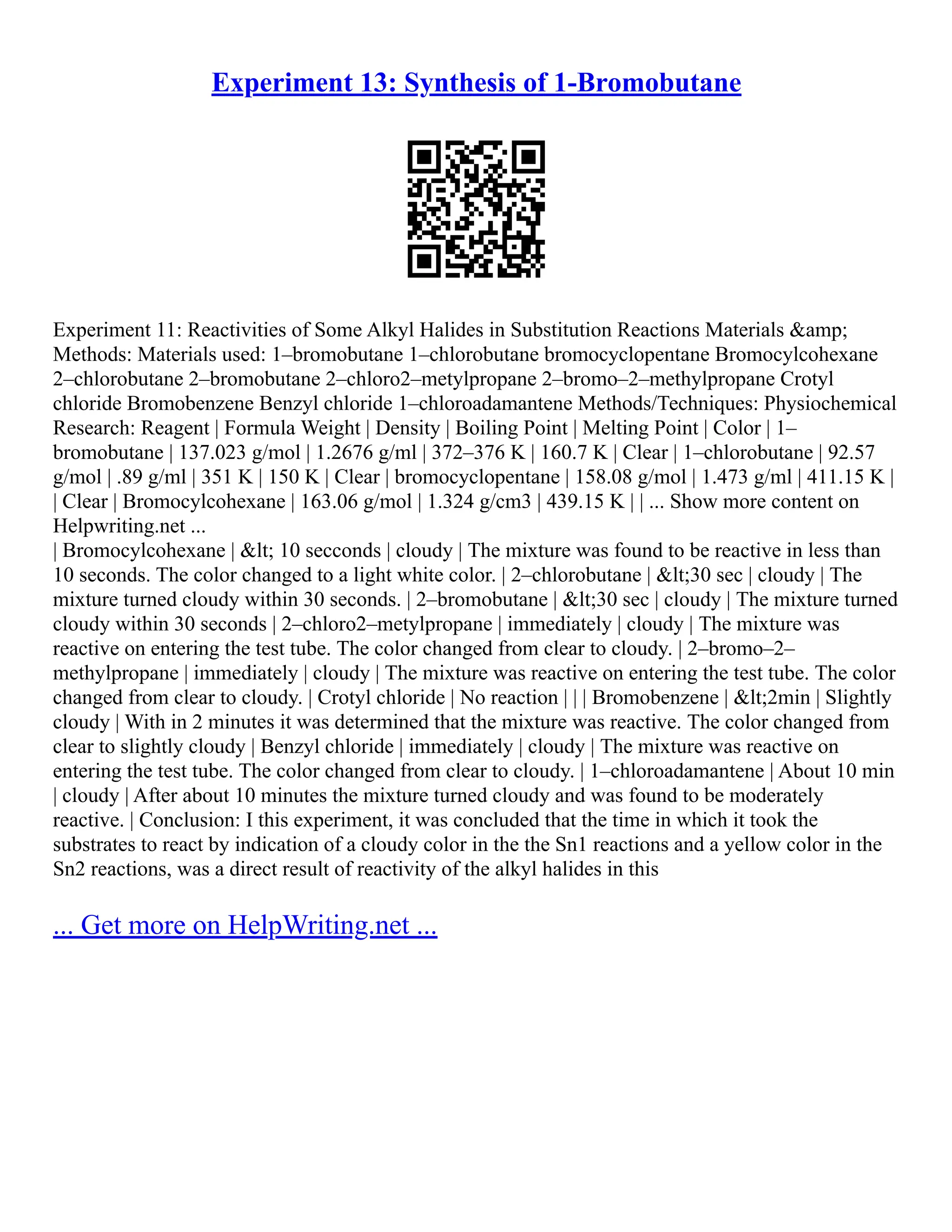 Experiment 13: Synthesis of 1-Bromobutane
Experiment 11: Reactivities of Some Alkyl Halides in Substitution Reactions Materials &amp;
Methods: Materials used: 1–bromobutane 1–chlorobutane bromocyclopentane Bromocylcohexane
2–chlorobutane 2–bromobutane 2–chloro2–metylpropane 2–bromo–2–methylpropane Crotyl
chloride Bromobenzene Benzyl chloride 1–chloroadamantene Methods/Techniques: Physiochemical
Research: Reagent | Formula Weight | Density | Boiling Point | Melting Point | Color | 1–
bromobutane | 137.023 g/mol | 1.2676 g/ml | 372–376 K | 160.7 K | Clear | 1–chlorobutane | 92.57
g/mol | .89 g/ml | 351 K | 150 K | Clear | bromocyclopentane | 158.08 g/mol | 1.473 g/ml | 411.15 K |
| Clear | Bromocylcohexane | 163.06 g/mol | 1.324 g/cm3 | 439.15 K | | ... Show more content on
Helpwriting.net ...
| Bromocylcohexane | < 10 secconds | cloudy | The mixture was found to be reactive in less than
10 seconds. The color changed to a light white color. | 2–chlorobutane | <30 sec | cloudy | The
mixture turned cloudy within 30 seconds. | 2–bromobutane | <30 sec | cloudy | The mixture turned
cloudy within 30 seconds | 2–chloro2–metylpropane | immediately | cloudy | The mixture was
reactive on entering the test tube. The color changed from clear to cloudy. | 2–bromo–2–
methylpropane | immediately | cloudy | The mixture was reactive on entering the test tube. The color
changed from clear to cloudy. | Crotyl chloride | No reaction | | | Bromobenzene | <2min | Slightly
cloudy | With in 2 minutes it was determined that the mixture was reactive. The color changed from
clear to slightly cloudy | Benzyl chloride | immediately | cloudy | The mixture was reactive on
entering the test tube. The color changed from clear to cloudy. | 1–chloroadamantene | About 10 min
| cloudy | After about 10 minutes the mixture turned cloudy and was found to be moderately
reactive. | Conclusion: I this experiment, it was concluded that the time in which it took the
substrates to react by indication of a cloudy color in the the Sn1 reactions and a yellow color in the
Sn2 reactions, was a direct result of reactivity of the alkyl halides in this
... Get more on HelpWriting.net ...
 