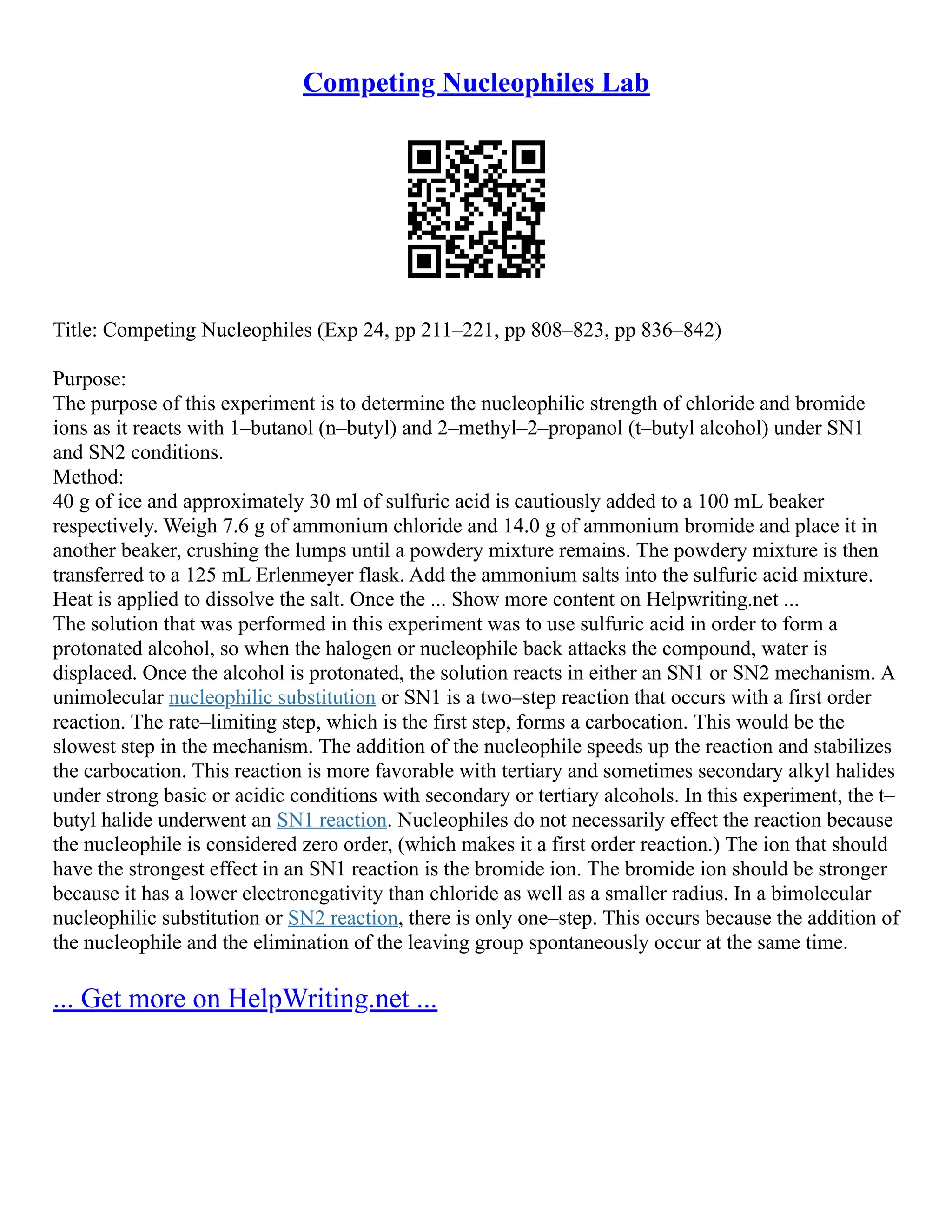 Competing Nucleophiles Lab
Title: Competing Nucleophiles (Exp 24, pp 211–221, pp 808–823, pp 836–842)
Purpose:
The purpose of this experiment is to determine the nucleophilic strength of chloride and bromide
ions as it reacts with 1–butanol (n–butyl) and 2–methyl–2–propanol (t–butyl alcohol) under SN1
and SN2 conditions.
Method:
40 g of ice and approximately 30 ml of sulfuric acid is cautiously added to a 100 mL beaker
respectively. Weigh 7.6 g of ammonium chloride and 14.0 g of ammonium bromide and place it in
another beaker, crushing the lumps until a powdery mixture remains. The powdery mixture is then
transferred to a 125 mL Erlenmeyer flask. Add the ammonium salts into the sulfuric acid mixture.
Heat is applied to dissolve the salt. Once the ... Show more content on Helpwriting.net ...
The solution that was performed in this experiment was to use sulfuric acid in order to form a
protonated alcohol, so when the halogen or nucleophile back attacks the compound, water is
displaced. Once the alcohol is protonated, the solution reacts in either an SN1 or SN2 mechanism. A
unimolecular nucleophilic substitution or SN1 is a two–step reaction that occurs with a first order
reaction. The rate–limiting step, which is the first step, forms a carbocation. This would be the
slowest step in the mechanism. The addition of the nucleophile speeds up the reaction and stabilizes
the carbocation. This reaction is more favorable with tertiary and sometimes secondary alkyl halides
under strong basic or acidic conditions with secondary or tertiary alcohols. In this experiment, the t–
butyl halide underwent an SN1 reaction. Nucleophiles do not necessarily effect the reaction because
the nucleophile is considered zero order, (which makes it a first order reaction.) The ion that should
have the strongest effect in an SN1 reaction is the bromide ion. The bromide ion should be stronger
because it has a lower electronegativity than chloride as well as a smaller radius. In a bimolecular
nucleophilic substitution or SN2 reaction, there is only one–step. This occurs because the addition of
the nucleophile and the elimination of the leaving group spontaneously occur at the same time.
... Get more on HelpWriting.net ...
 