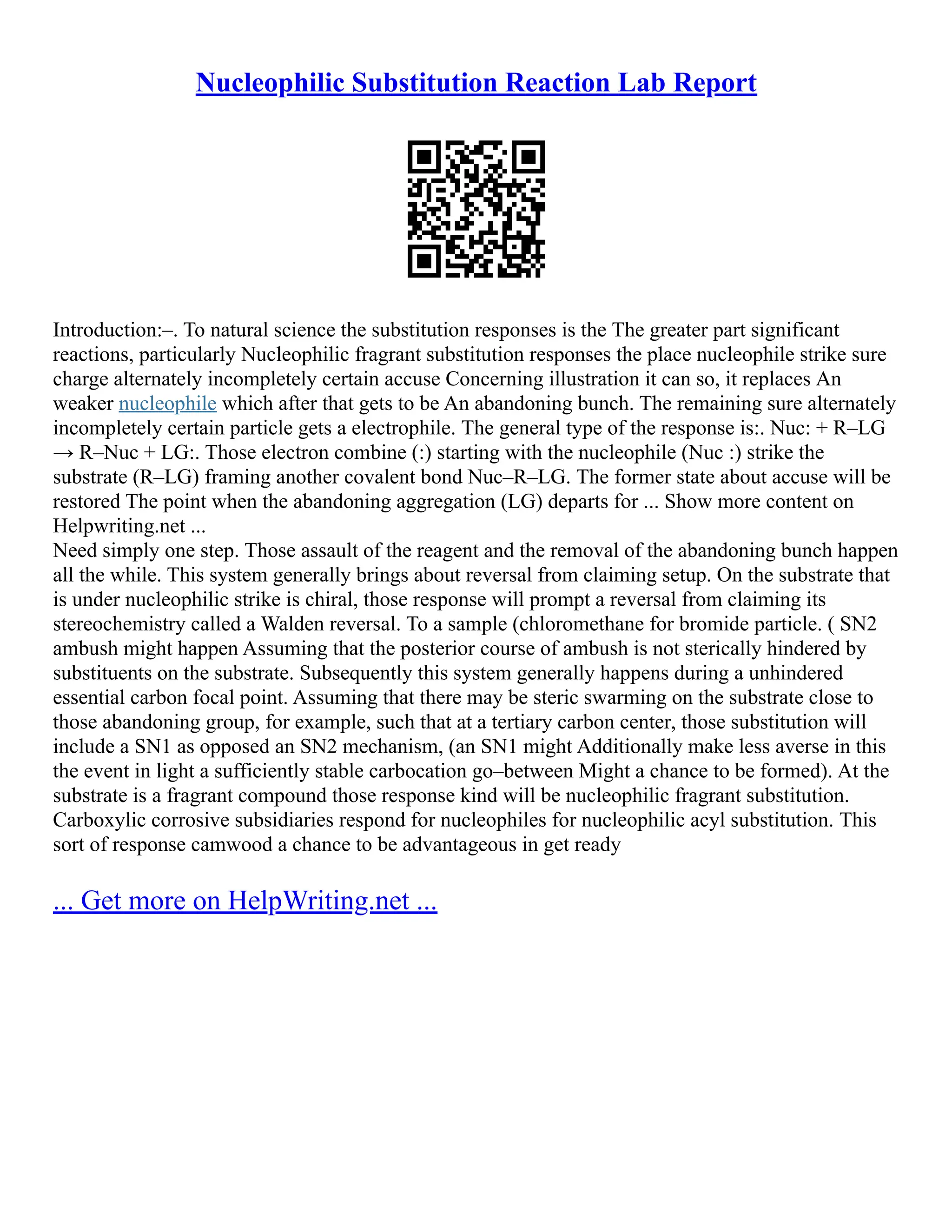 Nucleophilic Substitution Reaction Lab Report
Introduction:–. To natural science the substitution responses is the The greater part significant
reactions, particularly Nucleophilic fragrant substitution responses the place nucleophile strike sure
charge alternately incompletely certain accuse Concerning illustration it can so, it replaces An
weaker nucleophile which after that gets to be An abandoning bunch. The remaining sure alternately
incompletely certain particle gets a electrophile. The general type of the response is:. Nuc: + R–LG
→ R–Nuc + LG:. Those electron combine (:) starting with the nucleophile (Nuc :) strike the
substrate (R–LG) framing another covalent bond Nuc–R–LG. The former state about accuse will be
restored The point when the abandoning aggregation (LG) departs for ... Show more content on
Helpwriting.net ...
Need simply one step. Those assault of the reagent and the removal of the abandoning bunch happen
all the while. This system generally brings about reversal from claiming setup. On the substrate that
is under nucleophilic strike is chiral, those response will prompt a reversal from claiming its
stereochemistry called a Walden reversal. To a sample (chloromethane for bromide particle. ( SN2
ambush might happen Assuming that the posterior course of ambush is not sterically hindered by
substituents on the substrate. Subsequently this system generally happens during a unhindered
essential carbon focal point. Assuming that there may be steric swarming on the substrate close to
those abandoning group, for example, such that at a tertiary carbon center, those substitution will
include a SN1 as opposed an SN2 mechanism, (an SN1 might Additionally make less averse in this
the event in light a sufficiently stable carbocation go–between Might a chance to be formed). At the
substrate is a fragrant compound those response kind will be nucleophilic fragrant substitution.
Carboxylic corrosive subsidiaries respond for nucleophiles for nucleophilic acyl substitution. This
sort of response camwood a chance to be advantageous in get ready
... Get more on HelpWriting.net ...
 