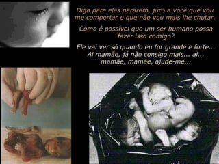 Diga para eles pararem, juro a você que vou me comportar e que não vou mais lhe chutar. Como é possível que um ser humano possa fazer isso comigo? Ele vai ver só quando eu for grande e forte... Ai mamãe, já não consigo mais... ai... mamãe, mamãe, ajude-me... 