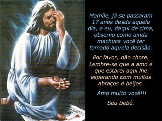 Mamãe, já se passaram 17 anos desde aquele dia, e eu, daqui de cima, observo como ainda machuca você ter tomado aquela decisão. Por favor, não chore. Lembre-se que a amo e que estarei aqui lhe esperando com muitos abraços e beijos. Amo muito você!!! Seu bebê. 