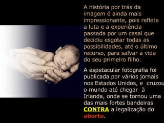 A história por trás da imagem é ainda mais impressionante, pois reflete a luta e a experiência passada por um casal que decidiu esgotar todas as possibilidades, até o último recurso, para salvar a vida do seu primeiro filho. A espetacular fotografia foi publicada por vários jornais nos Estados Unidos, e  cruzou o mundo até chegar  à Irlanda, onde se tornou uma das mais fortes bandeiras   CONTRA   a legalização do   aborto . 