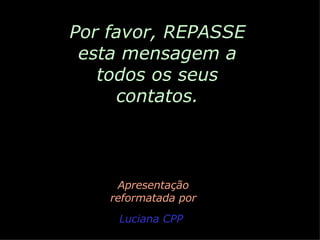 Por favor, REPASSE esta mensagem a todos os seus contatos. Apresentação reformatada por Luciana CPP 