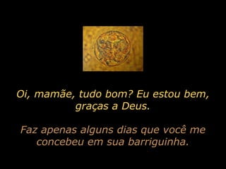 Oi, mamãe, tudo bom? Eu estou bem, graças a Deus. Faz apenas alguns dias que você me concebeu em sua barriguinha. 