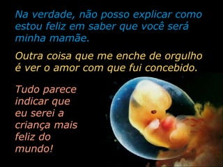 Na verdade, não posso explicar como estou feliz em saber que você será minha mamãe. Tudo parece indicar que eu serei a criança mais feliz do mundo! Outra coisa que me enche de orgulho é ver o amor com que fui concebido. 