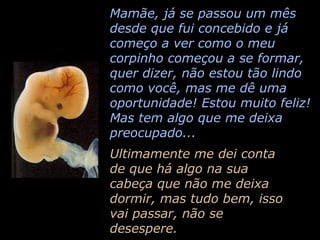 Mamãe, já se passou um mês desde que fui concebido e já começo a ver como o meu corpinho começou a se formar, quer dizer, não estou tão lindo como você, mas me dê uma oportunidade! Estou muito feliz! Mas tem algo que me deixa preocupado... Ultimamente me dei conta de que há algo na sua cabeça que não me deixa dormir, mas tudo bem, isso vai passar, não se desespere. 