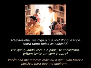 Mamãezinha, me diga o que foi? Por que você chora tanto todas as noites??? Por que quando você e o papai se encontram, gritam tanto um com o outro? Vocês não me querem mais ou o quê? Vou fazer o possível para que me queiram... 