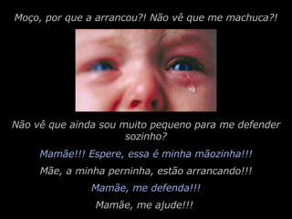 Mamãe!!! Espere, essa é minha mãozinha!!! Moço, por que a arrancou?! Não vê que me machuca?! Mamãe, me defenda!!! Não vê que ainda sou muito pequeno para me defender sozinho? Mãe, a minha perninha, estão arrancando!!! Mamãe, me ajude!!! 