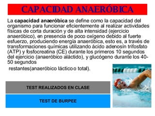 CAPACIDAD ANAERÓBICA La  capacidad anaeróbica  se define como la capacidad del organismo para funcionar eficientemente al realizar actividades físicas de corta duración y de alta intensidad (ejercicio anaeróbico), en presencia de poco oxígeno debido al fuerte esfuerzo, produciendo energía anaeróbica, esto es, a través de transformaciones químicas utilizando ácido adenosín trifosfato (ATP) y fosfocreatina (CE) durante los primeros 10 segundos del ejercicio (anaeróbico aláctido), y glucógeno durante los 40-50 segundos   restantes(anaeróbico láctico o total). TEST REALIZADOS EN CLASE TEST DE BURPEE 