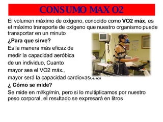 CONSUMO MAX O2 El volumen máximo de oxígeno, conocido como  VO2 máx , es el máximo transporte de oxígeno que nuestro organismo puede transportar en un minuto  ¿Para que sirve? Es la manera más eficaz de  medir la capacidad aeróbica de un individuo, Cuanto  mayor sea el VO2 máx., mayor será la capacidad cardiovascular ¿ Cómo se mide? Se mide en ml/kg/min, pero si lo multiplicamos por nuestro peso corporal, el resultado se expresará en litros 