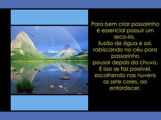 Para bem criar passarinho é essencial possuir um arco-íris,  ilusão de água e sol, rabiscando no céu para passarinho pousar depois da chuva.  E isso se faz possível, escolhendo nas nuvens as sete cores, ao entardecer. 