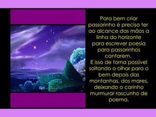 Para bem criar passarinho é preciso ter  ao alcance das mãos a linha do horizonte para escrever poesia para passarinhos cantarem.  E isso de torna possível soltando o olhar para o bem depois das montanhas, dos mares, deixando o carinho murmurar rascunho de poema. 