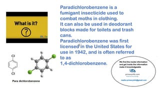 Paradichlorobenzene is a
fumigant insecticide used to
combat moths in clothing.
It can also be used in deodorant
blocks made for toilets and trash
cans.
Paradichlorobenzene was first
licensed in the United States for
use in 1942, and is often referred
to as
1,4-dichlorobenzene.
 