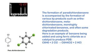The formation of paradichlorobenzene
is accompanied by the formation of
various by-products such as ortho-
dichlorobenzene, meta-
dichlorobenzene, morehighly
chlorinated benzenes, and often some
degradation products.
Here is an example of benzene being
added and using ferric chloride as a
catalyst to produce PDB:
C6H6 + 2 Cl2 → C6H4Cl2 + 2 HCl
 