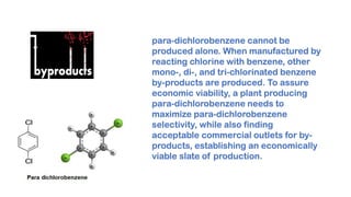 para-dichlorobenzene cannot be
produced alone. When manufactured by
reacting chlorine with benzene, other
mono-, di-, and tri-chlorinated benzene
by-products are produced. To assure
economic viability, a plant producing
para-dichlorobenzene needs to
maximize para-dichlorobenzene
selectivity, while also finding
acceptable commercial outlets for by-
products, establishing an economically
viable slate of production.
 