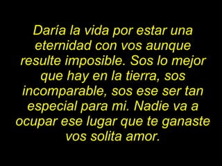 Daría la vida por estar una eternidad con vos aunque resulte imposible. Sos lo mejor que hay en la tierra, sos incomparable, sos ese ser tan especial para mi. Nadie va a ocupar ese lugar que te ganaste vos solita amor. 