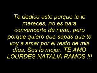 Te dedico esto porque te lo mereces, no es para convencerte de nada, pero porque quiero que sepas que te voy a amar por el resto de mis días. Sos lo mejor. TE AMO LOURDES NATALIA RAMOS !!! 