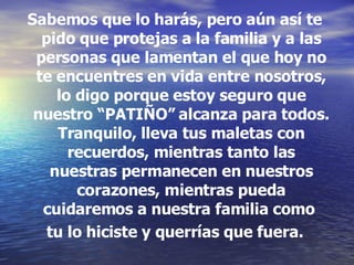 Sabemos que lo harás, pero aún así te pido que protejas a la familia y a las personas que lamentan el que hoy no te encuentres en vida entre nosotros, lo digo porque estoy seguro que nuestro “PATIÑO” alcanza para todos. Tranquilo, lleva tus maletas con recuerdos, mientras tanto las nuestras permanecen en nuestros corazones, mientras pueda cuidaremos a nuestra familia como  tu lo hiciste y querrías que fuera. 