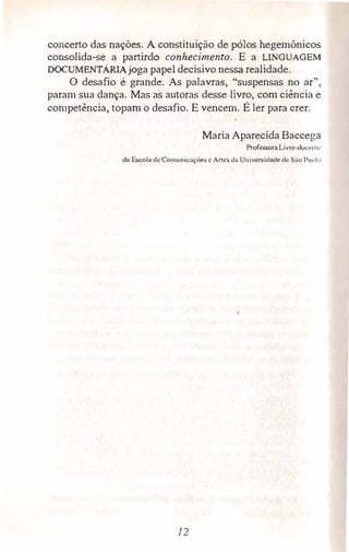 concerto das nações. A constituição de pólos hegemónicos
consolida-se a partirdo conhecimento. E a LINGUAGEM
DOCUMENTÁRIAjoga papel decisivo nessa realidade.
O desafio é grande. As palavras, "suspensas no ar"',
param sua dança. Mas as autoras desse livro, com ciência e
competência, topam o desafio. E vencem. É ler para crer.
Maria Aparecida Baccega
Professora Livre-doc�ntc
da Escola de Comunicnções e Arles da U11iversidade de São Paulo
12
 