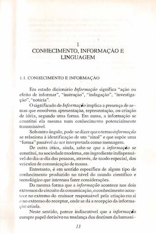 1
CONHECIMENTO, INFORMAÇÃO E
LINGUAGEM
1.1. CONHECIMENTO E INFORMAÇÃO
Em estado dicionário Informação significa "ação ou
efeito de informar", "instrução", "indagação'', "investiga­
ção", "notícia".
O significado de Informação implica a presença de se­
mas que envolvem apresentação, representação, ou criação
de idéia, segundo uma forma. Em suma, a informação se
constitui ela mesma num conhecimento potencialmente
transmissível.
Soboutro ângulo, pode-sedizerqueo termo informação
se relaciona à identificação de um ''sinal" e que supõe uma
"forma" passível de ser interpretada como mensagem.
De outra ótica, ainda, sabe-se que a informaçã.o se
constitui, na sociedade moderna, em ingredienteindispensá­
vel do dia-a-dia das pessoas, através, de modo especial, dos
veículos de comunicação demassa.
Entretanto, é em sentido específico de algum tipo de
conhecimento produzido no nível do mundo científico e
tecnológico que interessa fazer considerações.
Da mesma forma que a informação acontece nos dois
extremos do circuito da comunicação, oconhecimento acon­
tece no extremo do emissor responsável pela criação em si
L� no extremo do receptor, onde se dá a recepção da informa­
ç::ío criada.
Neste sentido, parece indiscutível que a informação
cumpre papel,deçisivo na mudança dos destinos dahurnani-
13
 