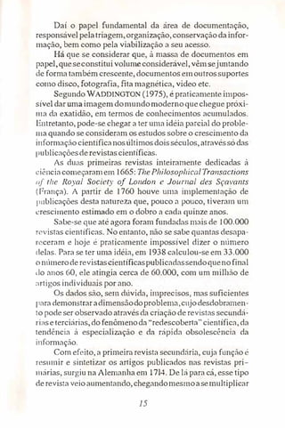 Daí o papel fundamental da área de documentação,
responsável pelatriagem,organização,conservaçãodainfor­
mação, bem como pela viabilização a seu acesso.
Há que se considerar que, à massa de documentos em
papel,queseconstituivolumeconsiderável, vêmsejuntando
de forma também crescente, documentos emoutrossuportes
como disco, fotografia, fita magnética, vídeo etc.
Segundo WADDINOTON (1975}, é praticamente impos­
sível dar umaimagem domundomodernoquechegue próxi­
ma da exatidão, em termos de conhecimentos acumulados.
Entretanto, pode-se chegar a ter uma idéia parcial do proble­
maquando·se consideram os estudos sobre o crescimento da
informação cientificanosúltimosdoisséculos, atravéssó das
publicaçõesde revistascientíficas.
As duas primeiras revistas inteiramente dedicadas à
ciênciacomeçaramem 1665: The Plrilosopltical Transactions
nf the Royal Society of London e Journal des Sçavams
(França). A partir de 1760 houve uma implementação de
p11blicações desta natureza que, pouco a pouco, tiveram um
crescimento estimado em o dobro a cada quinze anos.
Sabe-se que até agora foram fundadas mais de 100.000
revistas científicas. No entanto, não se sabe quantas desapa­
receram e hoje é praticamente impossível dizer o número
delas. Para se ter uma idéia, em l938 calculou-se em 33.000
onúmeroderevistascientíficaspublicadassendoquenofinal
do anos 60, ele atingia cerca de 60.000, com um milhão de
�1rtigos individuais por ano.
Os dados são, sem dúvida, imprecisos, mas suficientes
para demonstraradimensãodoproblema,cujodesdobramen­
to pode ser observado atravésda criação de revistas secundá­
ri,ise terciárias, do fenômenoda "redescoberta" científica, da
tendência à especialização e da rápida obsolescência da
informação.
Com efeito, a primeira revista secundária, cuja função é
resumir e sintetizar os artigos publicados nas revistas pri­
márias, surgiu na Alemanha em 1714. De lá para cá, esse tipo
derevistaveio aumentando,chegandomesmoasemultiplicar
15
 