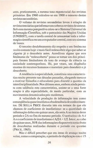 com, praticamente, a mesma taxa exponencial das revistas
primárias. Em 1960 calculou-se em 1900 o niímero destas
revistassecundárias.
O volume de revistas secundárias levou à criação de
revistasterciáriasqueinformavamsobreasrevistasdesíntese.
Sob essamesmaperspectiva criou-se o Sistema Universal de
Informação Científica, sob o patrocínio das Nações Unidas
(UNISIST), com a tarefa central de arma.2ienar toda a infor­
maçãocientíficaemumcomputador central,comumsistema
de busca.
O terceiro desdobramento diz respeito a um fenômeno
muito comum hoje: é mais fácil redescobrir algo que saber se
alguém já o descobriu antes. Acreditmn alguns que este
fenômeno da "redescoberta'' possa se tomar um dos princi­
pais fatores limitadores da taxa de avanço da ciência na
sociedade contemporânea. Há, por vezes, um dispêndio
enorme de recursos humanos e materiais para descobrir o já
descoberto.
A tendência à especialidade, constituiu umacaracterís­
tica muito presente nas décadas passadas, chegando mesmo
a motivar filósofos e educadores para discutir a questão da
interdisciplinaridade, Nos últimosanos,emboraaindapersis­
ta com saliência esta característica, assiste-se a uma forte
reação à alta especialidade, de modo particular, com os
movimentos denominadospós-modernos.
A velocidade de produção de informação tem como
conseqüênciaquaseimediataaobsolescênciadeconhecimen­
tos. DE SOLLA PRICE discutiu isto em termos do que ele
chamou de coeficiente de imediatismo: se a quantidade de
informação dobra em quinze anos, ela seria A no início deste
período e 2A no fim do mesmo período. O acréscimo de A é
Aeo coeficiente deimediatismoé A/2A = 1/2. lsloé, ao cabo
dequinzeanos, 50% dasinformações<lisponíveisserao fruto
de descobertas realizadas durante o perío<lo cm q11 �stào
(PRICE, 1965).
Não é difícil perceber que em áreas ele avanço muito
veloz, como a computação, operíodo de duplicaç,-,o 11:io · 15
16
 