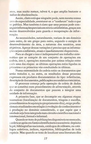 anos, mas muito menor, talvez 4, o que amplia bastante o
indicedeobsolesc,ência.
Assim, claro está que ninguém pode, nem mesmo numa
:irea deespecialidade, aventurar-se a "conhecer" tudo o que
se publica. Mas também é claro que uma pessoa pode con­
seguirinformaçõesparciaisemníveissatisfatórios,graças aos
meios desenvolvidos para guarda e recuperação da infor­
mação.
As necessidades, naturalmente, variam de um domínio
para outro, de um grupo para outro, segundo o estágio de
desenvolvimento da área, a natureza dos usuários, seus
objetivos. Apesar dessas variações é preciso que as informa­
ções sejam confiáveis, atuais eimediatamente disponíveis.
Para se chegar a isso é indispensável um trabalho siste­
mático que se compõe de um conjunto de operações em
c<1deia, isto é, operações marcadas por intima relação entre
<.:ada uma das etapas: as últimas operações estão ligadas às
primeiras e as primeiras vão conduzindo às últimas.
Numa extremidade da cadeia estão os documentos que
serão tratados e, na outra, os resultados desse processo
expressos em produtos documentários do tipo: referências,
descriçãodedocumentos,publicaçõessecundáriaseterciárias.
O processo começa pela operação de coleta de dados
que se constitui num procedimento de alimentação, através
do conjunto de documentos que passam a integrar uma
unidade de informação.
A primeira fase, que se decompõe em algumas etapas
sucessivas (localização de documentos, triagem e escolha,
procedimentosdeaquisiçãopropriamentedita),exigeprofis­
sionaisatualizados em relaçãoà evoluçãodo conhecimentoe
!1 produção no domínio considerado, o que supõe que a
unidadeseja bemintegradanumcircuitocientíficonacionale
internacional,formal einformal.
Quandosetrata depublicaçõesdisponíveis nornerca.do,
:i coletaseapóiaemfontesidentificáveiseacessíveis:depósito
legal, bibliografias nacionais, catálogos de editores, ou catá­
logos coletivos, índices, repertórios, bibliografias de toda
espécie. Mas quando se trata de localizar uma literatura dita
17
 