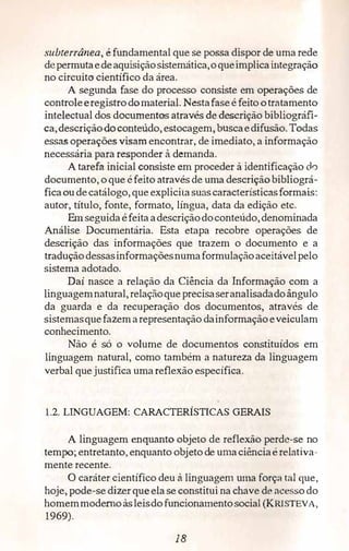 subterrânea, é fundamental que se possa dispor de uma rede
depermutaedeaquisiçãosistemática,oqueimplicaintegração
no circuito· científico da área.
A segunda fase do processo consiste em operações de
control,eeregistrodomaterial. Nestafaseé feito otratamento
intelectual dos documentos através de descrição bibliográfi­
ca,descriçãodoconteúdo, estocagem, buscaedifusão. Todas
essas operações visam encontrar, de imediato, a informação
necessária para responder à demanda.
A tarefa inicial consiste em proceder à identificação do
documento, o que éfeito através de uma descriçãobibliográ­
ficaoudecatálogo, queexplicitasuascaracterísticasformais:
autor, título, fonte, formato, língua, data da edição etc.
Em seguidaéfeitaadescriçãodoconteúdo,denominada
Análise Documentária. Esta etapa recobre operações de
descrição das informações que trazem o documento e a
traduçãodessasinformaçõesnumaformulaçãoaceitávelpelo
sistema adotado.
Daí nasce a relação da Ciência da Informação com a
linguagemnatural,relaçãoqueprecisaseranalisadadoângulo
da guarda e da recuperação dos documentos, através de
sistemasquefazemarepresentação dainformaçãoeveiculam
conhecimento.
Não é só o volume de documentos constituídos em
linguagem natural, como também a natureza da linguagem
verbal que justifica umareflexão específica.
1.2. LINGUAGEM: CARACTERÍSTICAS GERAIS
A linguagem enquanto objeto de reflexão perde-se no
tempo; entretanto, enquanto objeto de umaciênciaérelativa­
mente recente.
O caráter científico deu à linguagem uma forç:1 trai que,
hoje, pode-se dizer queelase constitui na chave de ace sodo
homemmodernoàsleisdo funcionamentosocial (KRISTEVA,
1969).
18
 