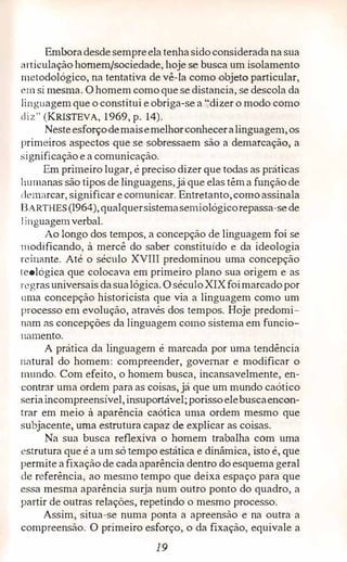Emboradesdesempreelatenhasidoconsideradana sua
articulação homem/sociedade, hoje se busca um isolamento
metodoiógico; na tentativa de vê-la como objeto particular,
L'nl si mesma. O homem como que se distancia, se descola da
1inguagemque o constitui e obriga-se a "dizer o modo como
liz" (KRISTEVA, 1969, p. 14).
Nesteesforçodemaisemelhor,conheceralinguagem,os
primeiros aspectos que se sobressaem são a demarcação, a
significação e a comunicação.
Em primeiro lugar, é preciso dizer que todas as práticas
humanas são tipos de linguagens,já que elas têm a função de
lemarcar,significar ecomunicar. Entretanto,comoassinala
8ARTHES (I964),qualquersistemasemiológicorepassa-sede
1 inguagemverbal.
Ao longo dos tempos, a concepção de linguagem foi se
modificando, à mercê do saber constituído e da ideologia
reinante. Até o século XVIII predominou uma concepção
teológica que colocava em primeiro plano sua origem e as
regrasuniversais dasualógica. O século XIXfoimarcadopor
rnna concepção historicista que via a linguagem como um
processo em evolução, através dos tempos. Hoje predomi­
rrnm as concepções da linguagem como sistema em funcio­
namento.
A prática da linguagem é marcada por uma tendência
natural do homem: compreender, governar e modificar o
rnundo. Com efeito, o homem busca, incansavelmente, en­
contrar uma ordem para as coisas, já que um mundo caótico
seriaincompreensível,insuportável; porissoelebuscaencon­
trar em meio à apar.ência caótica uma ordem mesmo que
subjacente, uma estrutura capaz de explicar as coisas.
Na sua busca reflexiva o homem trabalha com uma
estrutura que é a um só tempo estática e dinâmica, isto é, que
permite afixação de cada aparência dentro do esquema geral
de referência, ao mesmo tempo que deixa espaço para que
essa mesma aparência surja num outro ponto do quadro, a
partir de outras relações, repetindo o mesmo processo.
Assim, situa-se numa ponta a apreensão e na outra a
compreensão. O primeiro esforço,o da fixação,equivale a
19
 