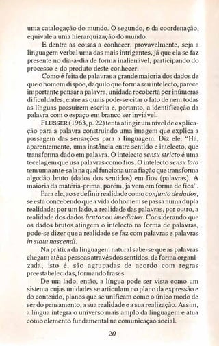 uma catalogação do mundo. O segundo, o da coordenação,
equivale a uma hierarquização do mundo.
E dentre as coisas. a conhecer, provavelmente, seja a
linguagem verbal uma das mais intrigantes, já que ela se faz
presente no dia-a-dia de forma inalienável, participando do
processo e do produto deste conhecer.
Como é feita de palavrasa grande maioria dos dados de
que ohomem dispõe, daquilo queforma seuintelecto, parece
importante pensar apalavra, unidade recobertapor inúmeras
dificuldades, entre as quais pode-se citar o fato de nem todas
as línguas possuírem escrita e, portanto, a identificação da
palavra com o espaço em branco ser inviável.
FLUSSER (1963, p. 22) tenta atingirum níveldeexplica­
ção para a palavra construindo uma imagem que explica a
passagem das sensações para a linguagem. Diz ele: "Há,
aparentemente, uma instância entre sentido e intelecto, que
transforma dado em palavra. O intelecto sensu stricro é uma
tecelagemque usa palavras como fios. O intelecto sensu lato
temumaante-salanaqualfunciona umafiaçãoquetransfom1a
algodão bruto (dados dos sentidos) em fios (palavras). A
maioria da matéria-prima, porém, já vem em forma de fios".
Para ele, aosedefinirrealidadecomoconjunto dedados,
seestá concebendo queavida dohomemsepassanumadupla
realidade: por um lado, a realidade das palavras,. por outro, a
realidade dos dados brutos ou imediatos. Considerando que
os dados brutos atingem o intelecto na forma de palavras,
pode-se dizer que a realidade se faz com palavras e palavras
in statu nascendi.
Na prática da linguagem naturalsabe-se que as palavras
chegam atéas pessoas atravésdos sentidos, de forma organi­
zada, isto é, são agrupadas de acordo com regras
preestabelecidas,formandofrases.
De um lado, então, a língua pode ser vista como um
sistema cujas unidades se articulam no plano da expressão e
do conteúdo, planos que se unificam como o único modo de
ser do pensamento, a sua realidade e a sua realização. Assim,
a língua integra o universo mais amplo da linguagem e atua
como elemento fundamental na comunicação social.
20
 