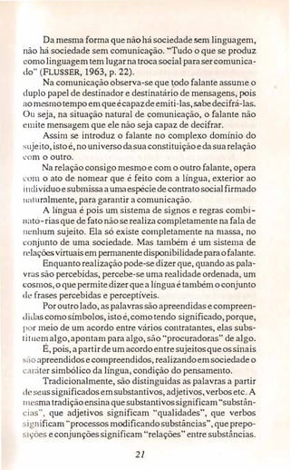 Da mesma forma quenãohá sociedade sem linguagem,
não há sociedade sem comunicação. "Tudo o que se produz
comolinguagemtem lugarnatroca social parasercomunica­
do" (FLUSSER, 1963, p. 22).
Na comunicação observa-se que todo falante assume o
duplo papel de destinador e destinatário de mensagens, pois
aomesmotempoemqueécapazdeemiti-las,sabedecifrá-las.
Ou seja, na situação natural de comunicação, o falante não
emite mensagem que ele não seja capaz de decifrar.
Assim se introduz o falante no complexo domínio do
sujeito,istoé,nouniversodasuaconstituiçãoedasuarelação
com o outro.
Na relação consigo mesmoe com o outro falante,opera
com o ato de nomear que é feito com a língua, exterior ao
i11divíduoesubmissaaumaespéciede contratosocialfirmado
11aturalmente,para garantir a comunicação.
A língua é pois um sistema de signos e regras combi-
11ató-riasque de fatonão serealizacompletamente na fala de
11cnhum sujeito. Ela só existe completamente na massa, no
conjunto de uma sociedade. Mas também é um sistenia de
relaçõesvirtuaisempem1anentedisponibi!idadeparaofalante.
Enquanto realizaçãopode-se dizer que, q11ando as pala­
vras são percebidas, percebe�se umarealidade ordenada, um
cosmos,oquepermitedizerquea línguaé tambémoconjunto
de frases percebidas e perceptíveis.
Poroutrolado, aspalavrassão apreendidas ecompreen-
1 lidas comosímbolos, istoé,comotendo significado,porque,
p r meio de um acordo entre vários contratantes, elas subs­
tituem algo,apontam para algo, são "procuradoras" de algo.
É, pois, apartirdeumacordoentre sujeitosqueossinais
saoapreendidosecompreendidos, realizandoemsociedadeo
·aráter simbólico da língua, condição do pensamento.
Tradicionalmente, são distinguidas as palavras a partir
clt> seussignificadosemsubstantivos, adjetivos,verbosetc. A
111 smatradiçãoensinaquesubstantivossignificam"substân­
·ias", que adjetivos significam "qualidades", que verbos
,,ignificam "processos modificandosubstâncias", queprepo­
c;ições econjunçõessignificam "relações" entre substâncias.
21
 