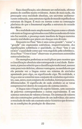 Essa classificação, não obstante ser enfatizada, oferece
pontos de conflito muito evidentes. Antes de mais nada, ela
pressupõe uma realidade absoluta, um universo uniforme­
menteordenado, umaestruturarígidademundoespelhadana
estrutura da língua. É mais ou menos. como na concepção
platônica de que o fenomenal espelha a estrutura do mundo
dasidéias.
Searealidademais amplamostralínguascomoo chinês
ederestoaslínguasaglutinadaseassilábicasondeestadivisão
não faz sentido, a presença mais imediata da língua materna
mostra realidades que põem em cheque esta divisão.
Enquanto na frase "Isto é uma caixa grande", "caixa" e
"grande" são expressões autênticas, respectivamente, das
significações substância e qualidade, na frase "Isto é um
caixão" a qualidade como que vemengolida pela substância.
Já na frase "Viver é lutar" observam-se processos assumidos
comosubstâncias.
Os exemplos poderiam se multiplicar para mostrar que
a classificação absoluta não corresponde à realidade. Entre­
tanto,éprecisoadmitirqueaclassificaçãotradicional, mesmo
com possíveis defeitos, oferecevantagens,namedidaemque
ela permite ver a língua como um sistema de símbolos
apontando para algo, ou significando algo. Na realidade, a
língua não se constitui num conjunto de símbolos equivalen­
tes, mas,antes,numconjunto de símbolos, hierarquicamente,
diferenciados. O signíficado de cada símbolo só se toma
compreensível dentro do conjunto do sistema inteiro.
A língua não é função do sujeito falante, nem sucessão
de palavras correspondentes a outras equivalentes. É um
sistema-estruturade valoreseformas. Ossistemasdevalores
não são construções particulares de um indivíduo; são antes
oresultado de todo um contextosócio-históricoquedetermi­
na as condições de produção do discurso.
22
 