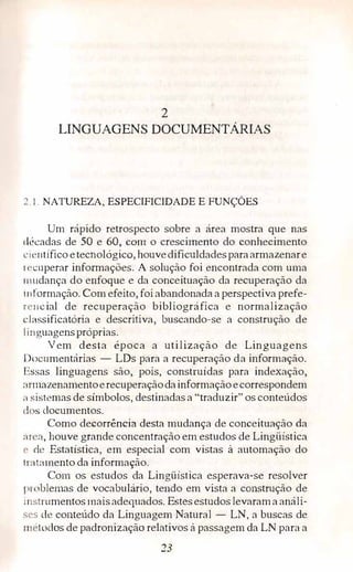 2
LINGUAGENS DOCUMENTÁRIAS
�. 1. NATIJREZA, ESPECIFICIDADE E FUNÇÕES
Um rápido retrospecto sobre a área mostra que nas
décadas de 50 e 60,. com o crescimento do conhecimento
i.:i ·ntífico etecnológico, houvedificuldadesparaarmazenare
l'l'Cuperar informações. A solução foi encontrada com mna
1m1dança do enfoque e da conceituação da recuperação da
i 11formação. Com efeito, foiabandonada a perspectiva prefe­
n'11cial de recuperação bibliográfica e normalização
classificatória e descritiva, buscando-se a construção de
1 i11guagenspróprias.
Vem desta época a utilização de Linguagens
IJocumentárias - LDs para a recuperação da informação.
Lssas linguagens são, pois, construídas para indexação,
:1nnazenamentoerecuperaçãodainformaçãoecorrespondem
:1 sistemas de símbolos, destinadasa "traduzir" os conteúdos
d s documentos.
Como decorrência desta mudança de conceituação da
:1r a, houve grande concentração em estudos de Lingüística
l' de Estatística, em especial com vistas à automação do
t r:,t.amento da informação.
Com os estudos da Lingilistica esperava-se resolver
1 >mblernas de vocabulário, tendo em vista a construção de
i11strumentosmaisadequados. Estesestudos levarama análi­
',L'S de conteúdo da Linguagem Natural - LN, a buscas de
111 'todos de padronização relativos à passagem da LN para a
23
 