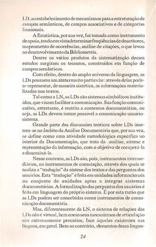 LD,aoestabelecimentodemecanismosparaaestruturaçãode
c:tmpos semânticos, de campos associativos e de categorias
íuncionais.
A Estatística, porsua vez,foi tomada como instrumento
deapoio,tendoemvistadeterminarfreqüênciasdedescritores,
mapeamento de ocorrências, análise de citações, o que levou
ao desenvolvimentoda Bibliometria.
Dentre os vários produtos da sistematização desses
estudos surgiram os tesauros, construídos em função de
campossemânticos.
Com efeito, dentro do amplo universo da linguagem, as
LDspossuemumstatusmuito particular: atravésdelas pode­
se representar, de maneira sintética, as informações materia­
lizadas nos textos.
Tal como a LN, as LDs são sistemassimbólícosinstitu­
ídos,que visam facilitara comunicação. Suafunção comuni­
cativa, entretanto, é restrita a contextos documentários, ou
seja, as LDs devem tornar possível a comunicação usuário­
sistema.
Grande parte das discussões teóricas sobre LDs inse­
rem-seno âmbito da Análise Documentária que, porsua vez,
se define como uma atividade metodológica específica no
interior da Documentação, que trata da análise, síntese e
representação da informação, com o objetivo de recuperá-la
edisseminá-la.
Nesse contexto, as LDssão, pois, instrumentos intcnnc­
diários, ou instrumentos de comutação, através dos quais .se
realiza a "tradução" da síntese dos textos e dasperguntas dos
usu;irios. Esta "tradução" éfeita emunidades informacionais
on conjunto de unidades aptas a integrar sistemas
documentários. Aformalização daspergunL:'lsdosusuários é
feita em linguagem do próprio sistema. É por esta razão que
as LDs podem ser concebidas como instrumentos de comu­
nic:içào documentária.
Mas, diferentemente da LN, o sistema de relações das
LDsnào é virtual, bem comoseusmccanismosdeatricul:-tçào
s:10 extremamente precários, face àqueles existentes nas
1 i11guas, emgeral. Bem ao contrário, elementosdessa lingun-
24
 