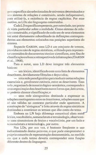 •, 111 específicasãoselecionadosdeuniversos determinadose
•, 'U sistema de relações é construido, sendo indispensável,
para utilizá-la, a existência de regras explícitas. Por esse
111otivo, as LDs são linguagens construídas.
CadaLDespecíficarepresenta,poroutrolado,umponto
de vista particular sobre a realidade. Como sistema de rela­
çõesconstruído, o significado decada um de seus elementos
vai estar diretamente subordinado às definições correspon­
dentes aos elementos colocados nas posições superiores do
sistema.
Segundo GARDIN, uma LD é um conjunto de termos,
providosou não de regras sintáticas, utilizadopara represen-
1ar conteúdosdedocumentos técnico-científicos, com fins de
classificaçãooubuscaretrospectivadeinformações (GARDIN
ct al., 1968).
Para o autor, uma LD deve integrar três elementos
básicos:
- um léxico, identificadocom urna lista de elementos
descritores, devidamentefiltrados e depurados;
- urnaredeparadigmáticaparatraduzircertasrelações
essenciais e, geralmente estáveis, entre os descritores. Essa
rede,organizadademaneiralógico-semântica,correspondea
11maorga11izaçãodosdescritoresnuma forma que, Latosensu,
se poderia chamar classificação; e
- uma rede sintagmática destinada a expressar as
relações contingentes entreos descritores, relações essas que
só são válidas no contexto particular onde aparecem. A
construção de "sintagm::is"é feita através de regras sintáticas
destinadas a coordenar os termos que dão conta do tema.
Embora na LN haja diferença conceituai clara entr
kxico, voc<1bulário, nomenclaturaeterminologia, observam­
�c usos sinonimicos de léxico e vocabulário, por um lado e
11 menclaturn e terminologia, por outro.
Nas LDs, por sua vez, é bastante freqüente o uso
i11discriminado destas palavras, o que pode comprometer o
próprio conceito de representação documentária, na medida
i"'lll que a cada termo deveria corresponder uma função
, 1i rerente dentro da linguagem.
25
 