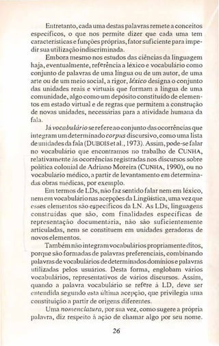 Entretanto,cadaumadestaspalavrasremeteaconceitos
específicos, o que nos permite dizer que cada uma .tem
característicasefunçõespróprias,fatorsuficienteparaimpe­
dirsuautilizaçãoindiscriminada.
Embora mesmo nos estudos das ciênci.as da linguagem
haja, eventualmente, referência a léxico e vocabulário como
conjunto de palavras de uma língua ou de um autor,de uma
arte ou de ummeio social, a rigor,léxico designa o conjunto
das unidades reais e virtuais que formam a língua de uma
comunidade, algocomoumdepósito constituído de elemen­
tos em estado virtual e de regras que permitem a construção
de novas unidades, necessárias para a atividade humana da
fala.
Jávocabulárioserefereaoconjunto dasocorrências que
integramumdeterminadocorpus discursivo,comouma lista
deunidadesdafala (DUBOISetal.,1973). Assim,pode-sefalar
no vocabulário que encontramos no trabalho de CUNHA,
relativamente às ocorrências registradas nos discursos sobre
política colonial de Adriano Moreira (CUNHA, 1990), ou no
vocabulário médico,apartir de levantamento emdetermina­
das obras médicas,por exemplo.
Em termos de LDs,não faz sentido falar nem em léxico,
nem cmvocabulárionas acepçõesda Lingüística,umavezque
esses elementos são específicos da LN. As LDs,linguagens
construídas que são, com finalidades especificas de
representação documentária, não são suficientemente
articuladas, nem se constituem em unidades geradoras de
novos elementos.
Tambémnãointegramvocabuláriospropriamenteditos,
porque são formad<1sde palavras preferenciais, combinando
palavrasdevocabulários dedeterminadosdomíniosepalavras
utilizadas pelos usuários. Desta forma, englobam vários
vocabulários, reprcse11tativos de vários discursos. Assim,
quando a palavra vocabulário se refere â LD, deve ser
ntendida segundo esta última acepção,que privilegia urna
constituição a partir de origens diferentes.
Uma nomenclatura, por sua vez, como sugere a própria
palavra, diz respeito à ação de chamar algo por seu nome.
26
 
