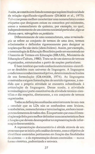 A sim,seconstituiemlistadenomesquesupõembiunivocidade
tb relação significado-significante (DUBOIS et ai., 1973).
Talvezsepossamelhor caracterizar umanomenclaturacomo
l'Iiquetasque designam coisas ou conceitos pré-existentes,
como a nomenclatura da química, por exemplo, na qual,
independentementedeumsistemanocionalparticular,algo se
chama ouro, nitrogênio oupotássio.
Diferentemente de uma nomenclatura, uma terminolo­
gia se refere ao conjunto de termos de uma área, termos
r lacionados e definidos rigorosamente para designar as
11oçõesque lhe são úteis (idemibidem). Assim, por exemplo,
:i terminologia da EducaçãoBrasileirapodeserencontradano
G!ossário de Termos em Educação (BRASIL, Ministério da
Educação e Cultura, 1980). Trata-se deum sistemadetermos
organizados, estruturados a partir de noções particulares,
É bom lembrarque todoconhecimentotécnico-científi­
co se desdobra num universo de linguagem. A linguagem
condicionaoconhecimentoobjetivo,determinandooslimites
de sua formulação (GRANGER, 1974). As linguagens
construídas exigem formulações de sentido rigorosas, à me­
dida que a própria atividade se encontra subordinada à
nrticulação da linguagem. Desse modo, a atividade
ll'rminológica é parte constitutiva da atividade técnico-cien­
t ífica e diz respeito, diretamente, a um conjunto de termos
< rganizados.
Todasasdefiniçõesanalisadasanteriormentelevam-nos
;1 concluir que as LDs não se confundem com léxicos,
vocabulários, nomenclaturas eterminologias,emboraincor­
p rcmelementosdetodos eles. Éirnportanteque essacliferen­
i:inçãosejafeitaparamelhordelimitarsuascaracterísticasface
;'1 fnnçãoque devem desempenharna representaçãoda infor-
111nçãodocumentária.
A representação documentária é obtida através de um
1 •rncessoqueseinicia pelaarnílisedotexto, comó objetivo de
1dcntificar conteúdos pertinentes em função das finalidades
l(l sistema - e da representação desses conteúdos - numa
1 nm1r1 sintética, padronizada e unívoca.
27
 